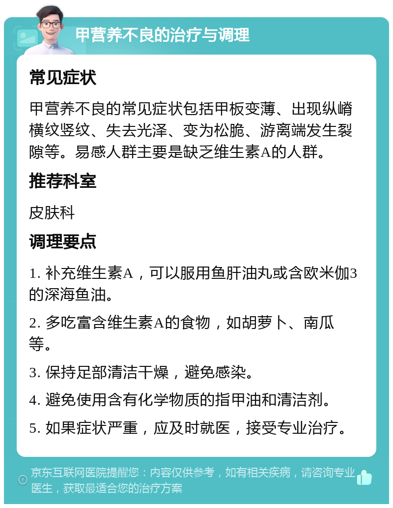 甲营养不良的治疗与调理 常见症状 甲营养不良的常见症状包括甲板变薄、出现纵嵴横纹竖纹、失去光泽、变为松脆、游离端发生裂隙等。易感人群主要是缺乏维生素A的人群。 推荐科室 皮肤科 调理要点 1. 补充维生素A，可以服用鱼肝油丸或含欧米伽3的深海鱼油。 2. 多吃富含维生素A的食物，如胡萝卜、南瓜等。 3. 保持足部清洁干燥，避免感染。 4. 避免使用含有化学物质的指甲油和清洁剂。 5. 如果症状严重，应及时就医，接受专业治疗。