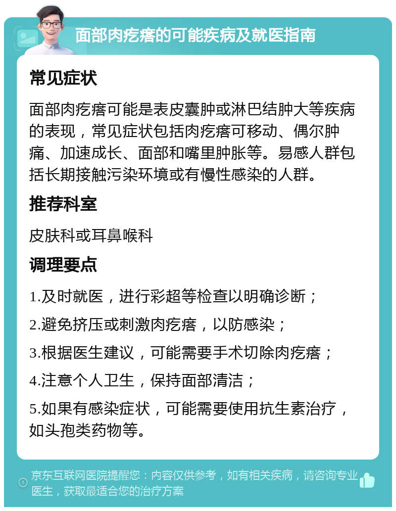 面部肉疙瘩的可能疾病及就医指南 常见症状 面部肉疙瘩可能是表皮囊肿或淋巴结肿大等疾病的表现，常见症状包括肉疙瘩可移动、偶尔肿痛、加速成长、面部和嘴里肿胀等。易感人群包括长期接触污染环境或有慢性感染的人群。 推荐科室 皮肤科或耳鼻喉科 调理要点 1.及时就医，进行彩超等检查以明确诊断； 2.避免挤压或刺激肉疙瘩，以防感染； 3.根据医生建议，可能需要手术切除肉疙瘩； 4.注意个人卫生，保持面部清洁； 5.如果有感染症状，可能需要使用抗生素治疗，如头孢类药物等。