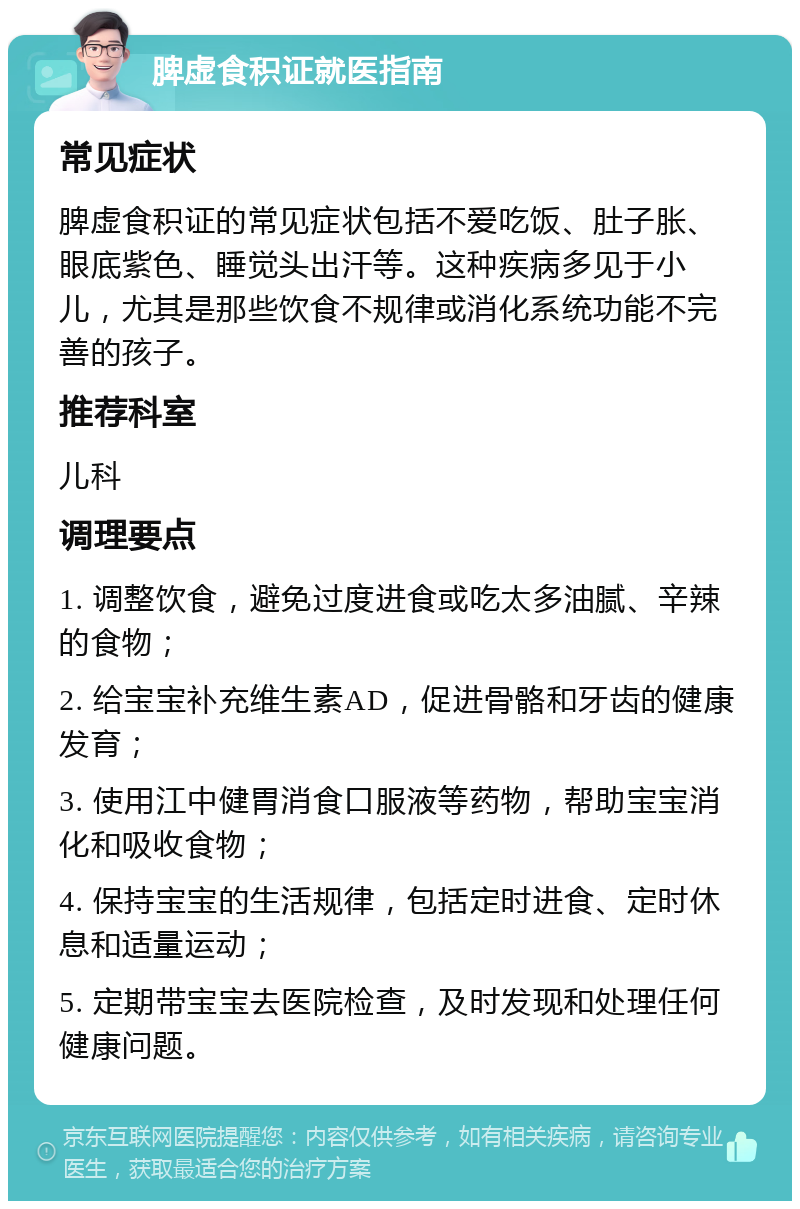 脾虚食积证就医指南 常见症状 脾虚食积证的常见症状包括不爱吃饭、肚子胀、眼底紫色、睡觉头出汗等。这种疾病多见于小儿，尤其是那些饮食不规律或消化系统功能不完善的孩子。 推荐科室 儿科 调理要点 1. 调整饮食，避免过度进食或吃太多油腻、辛辣的食物； 2. 给宝宝补充维生素AD，促进骨骼和牙齿的健康发育； 3. 使用江中健胃消食口服液等药物，帮助宝宝消化和吸收食物； 4. 保持宝宝的生活规律，包括定时进食、定时休息和适量运动； 5. 定期带宝宝去医院检查，及时发现和处理任何健康问题。