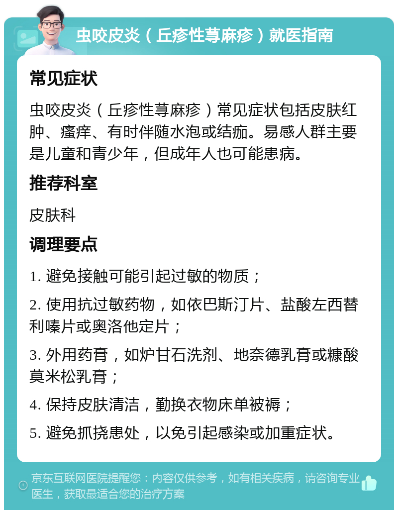 虫咬皮炎（丘疹性荨麻疹）就医指南 常见症状 虫咬皮炎（丘疹性荨麻疹）常见症状包括皮肤红肿、瘙痒、有时伴随水泡或结痂。易感人群主要是儿童和青少年，但成年人也可能患病。 推荐科室 皮肤科 调理要点 1. 避免接触可能引起过敏的物质； 2. 使用抗过敏药物，如依巴斯汀片、盐酸左西替利嗪片或奥洛他定片； 3. 外用药膏，如炉甘石洗剂、地奈德乳膏或糠酸莫米松乳膏； 4. 保持皮肤清洁，勤换衣物床单被褥； 5. 避免抓挠患处，以免引起感染或加重症状。