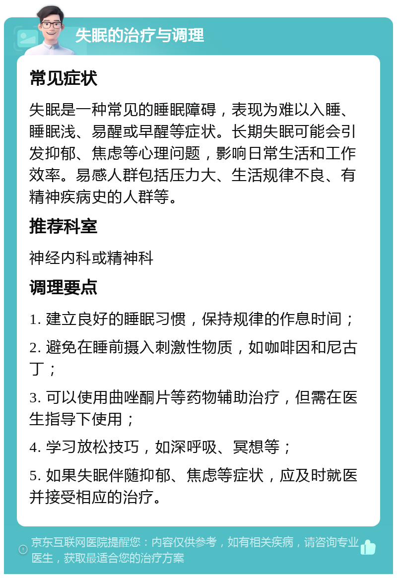 失眠的治疗与调理 常见症状 失眠是一种常见的睡眠障碍，表现为难以入睡、睡眠浅、易醒或早醒等症状。长期失眠可能会引发抑郁、焦虑等心理问题，影响日常生活和工作效率。易感人群包括压力大、生活规律不良、有精神疾病史的人群等。 推荐科室 神经内科或精神科 调理要点 1. 建立良好的睡眠习惯，保持规律的作息时间； 2. 避免在睡前摄入刺激性物质，如咖啡因和尼古丁； 3. 可以使用曲唑酮片等药物辅助治疗，但需在医生指导下使用； 4. 学习放松技巧，如深呼吸、冥想等； 5. 如果失眠伴随抑郁、焦虑等症状，应及时就医并接受相应的治疗。