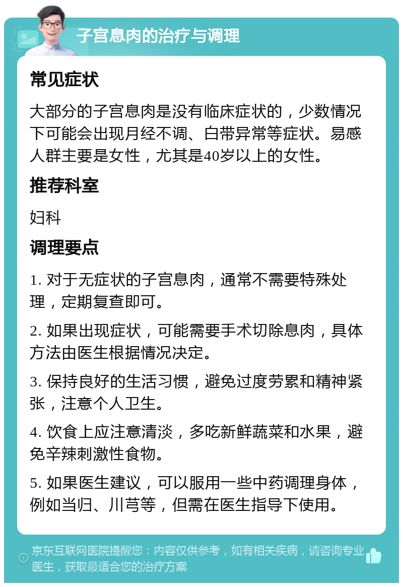 子宫息肉的治疗与调理 常见症状 大部分的子宫息肉是没有临床症状的，少数情况下可能会出现月经不调、白带异常等症状。易感人群主要是女性，尤其是40岁以上的女性。 推荐科室 妇科 调理要点 1. 对于无症状的子宫息肉，通常不需要特殊处理，定期复查即可。 2. 如果出现症状，可能需要手术切除息肉，具体方法由医生根据情况决定。 3. 保持良好的生活习惯，避免过度劳累和精神紧张，注意个人卫生。 4. 饮食上应注意清淡，多吃新鲜蔬菜和水果，避免辛辣刺激性食物。 5. 如果医生建议，可以服用一些中药调理身体，例如当归、川芎等，但需在医生指导下使用。