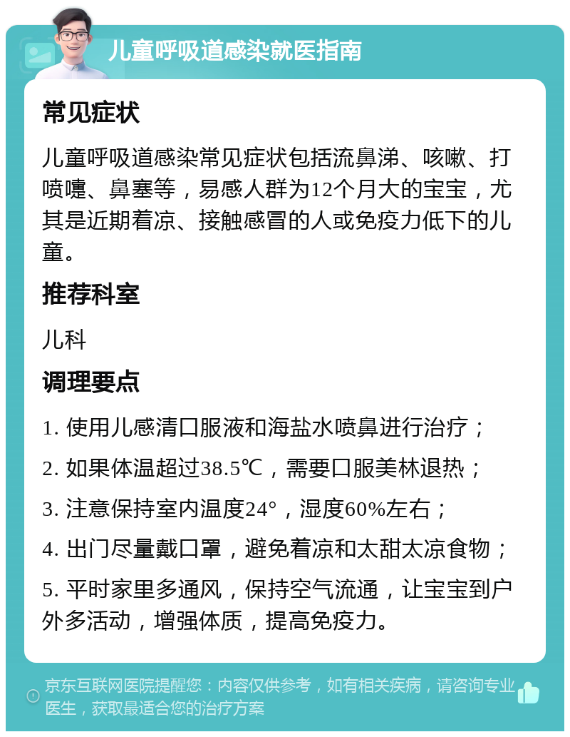 儿童呼吸道感染就医指南 常见症状 儿童呼吸道感染常见症状包括流鼻涕、咳嗽、打喷嚏、鼻塞等，易感人群为12个月大的宝宝，尤其是近期着凉、接触感冒的人或免疫力低下的儿童。 推荐科室 儿科 调理要点 1. 使用儿感清口服液和海盐水喷鼻进行治疗； 2. 如果体温超过38.5℃，需要口服美林退热； 3. 注意保持室内温度24°，湿度60%左右； 4. 出门尽量戴口罩，避免着凉和太甜太凉食物； 5. 平时家里多通风，保持空气流通，让宝宝到户外多活动，增强体质，提高免疫力。