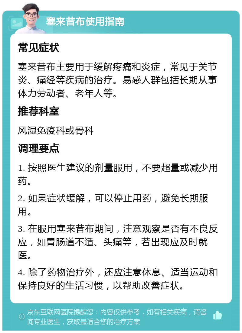 塞来昔布使用指南 常见症状 塞来昔布主要用于缓解疼痛和炎症，常见于关节炎、痛经等疾病的治疗。易感人群包括长期从事体力劳动者、老年人等。 推荐科室 风湿免疫科或骨科 调理要点 1. 按照医生建议的剂量服用，不要超量或减少用药。 2. 如果症状缓解，可以停止用药，避免长期服用。 3. 在服用塞来昔布期间，注意观察是否有不良反应，如胃肠道不适、头痛等，若出现应及时就医。 4. 除了药物治疗外，还应注意休息、适当运动和保持良好的生活习惯，以帮助改善症状。