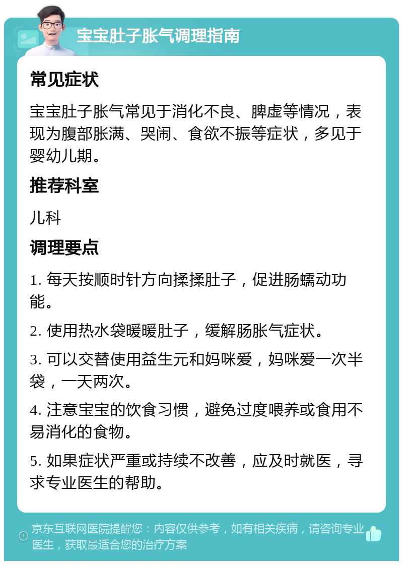 宝宝肚子胀气调理指南 常见症状 宝宝肚子胀气常见于消化不良、脾虚等情况，表现为腹部胀满、哭闹、食欲不振等症状，多见于婴幼儿期。 推荐科室 儿科 调理要点 1. 每天按顺时针方向揉揉肚子，促进肠蠕动功能。 2. 使用热水袋暖暖肚子，缓解肠胀气症状。 3. 可以交替使用益生元和妈咪爱，妈咪爱一次半袋，一天两次。 4. 注意宝宝的饮食习惯，避免过度喂养或食用不易消化的食物。 5. 如果症状严重或持续不改善，应及时就医，寻求专业医生的帮助。