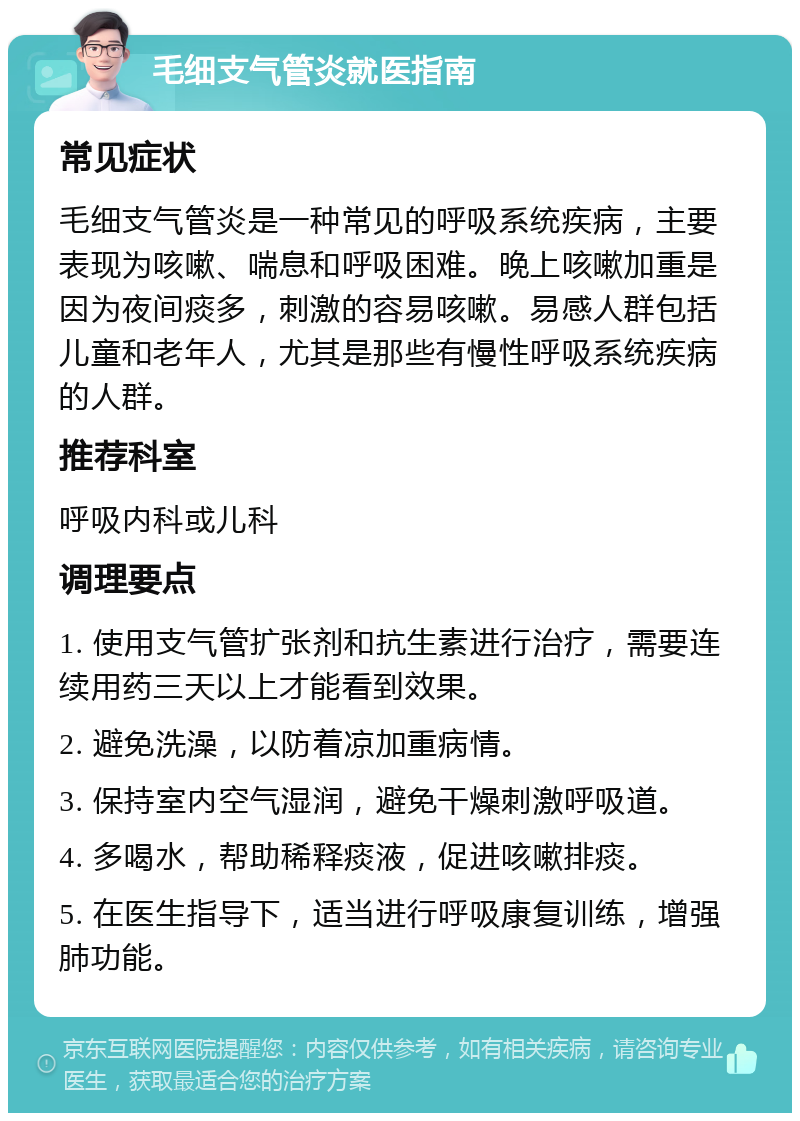 毛细支气管炎就医指南 常见症状 毛细支气管炎是一种常见的呼吸系统疾病，主要表现为咳嗽、喘息和呼吸困难。晚上咳嗽加重是因为夜间痰多，刺激的容易咳嗽。易感人群包括儿童和老年人，尤其是那些有慢性呼吸系统疾病的人群。 推荐科室 呼吸内科或儿科 调理要点 1. 使用支气管扩张剂和抗生素进行治疗，需要连续用药三天以上才能看到效果。 2. 避免洗澡，以防着凉加重病情。 3. 保持室内空气湿润，避免干燥刺激呼吸道。 4. 多喝水，帮助稀释痰液，促进咳嗽排痰。 5. 在医生指导下，适当进行呼吸康复训练，增强肺功能。