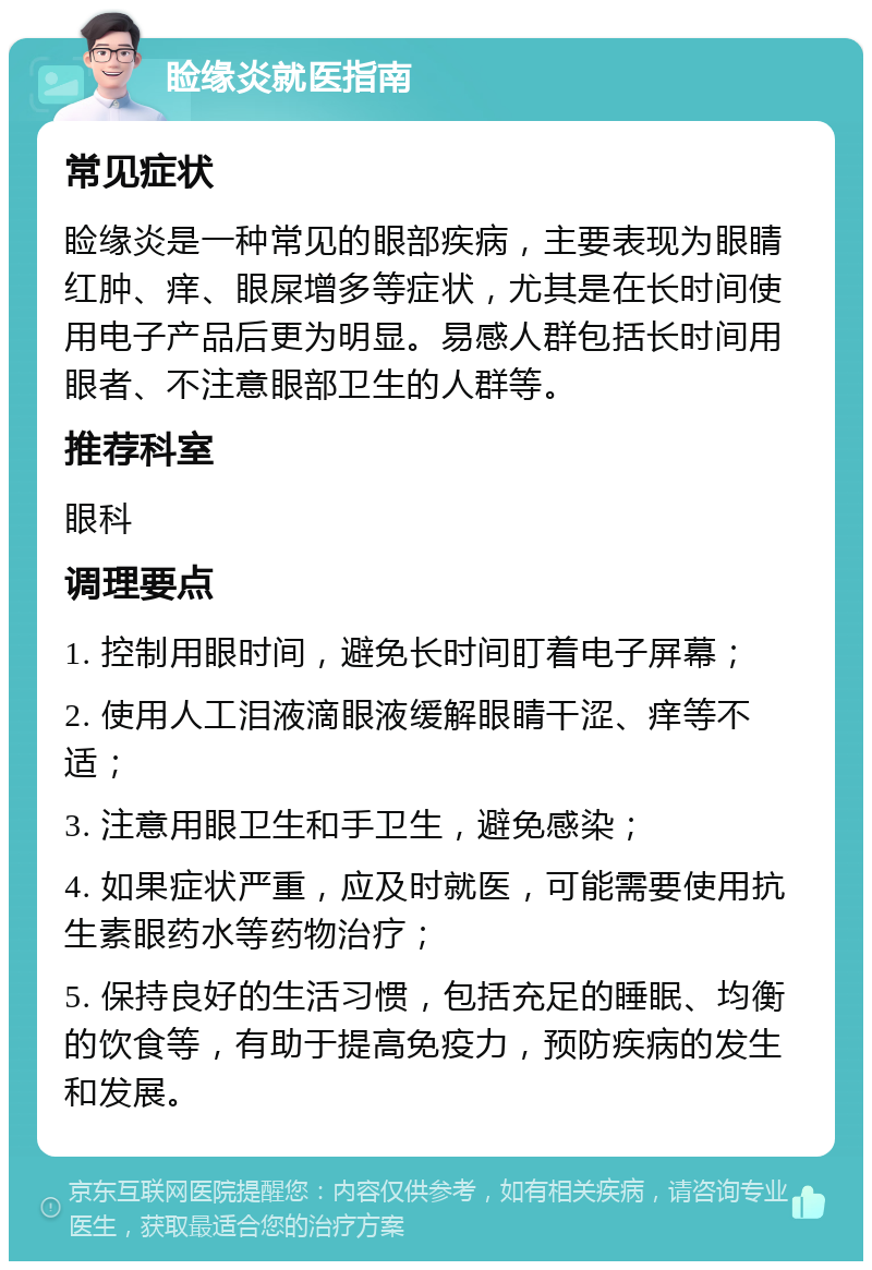 睑缘炎就医指南 常见症状 睑缘炎是一种常见的眼部疾病，主要表现为眼睛红肿、痒、眼屎增多等症状，尤其是在长时间使用电子产品后更为明显。易感人群包括长时间用眼者、不注意眼部卫生的人群等。 推荐科室 眼科 调理要点 1. 控制用眼时间，避免长时间盯着电子屏幕； 2. 使用人工泪液滴眼液缓解眼睛干涩、痒等不适； 3. 注意用眼卫生和手卫生，避免感染； 4. 如果症状严重，应及时就医，可能需要使用抗生素眼药水等药物治疗； 5. 保持良好的生活习惯，包括充足的睡眠、均衡的饮食等，有助于提高免疫力，预防疾病的发生和发展。