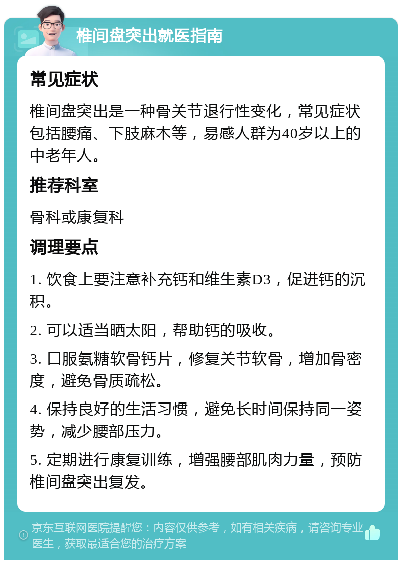 椎间盘突出就医指南 常见症状 椎间盘突出是一种骨关节退行性变化，常见症状包括腰痛、下肢麻木等，易感人群为40岁以上的中老年人。 推荐科室 骨科或康复科 调理要点 1. 饮食上要注意补充钙和维生素D3，促进钙的沉积。 2. 可以适当晒太阳，帮助钙的吸收。 3. 口服氨糖软骨钙片，修复关节软骨，增加骨密度，避免骨质疏松。 4. 保持良好的生活习惯，避免长时间保持同一姿势，减少腰部压力。 5. 定期进行康复训练，增强腰部肌肉力量，预防椎间盘突出复发。