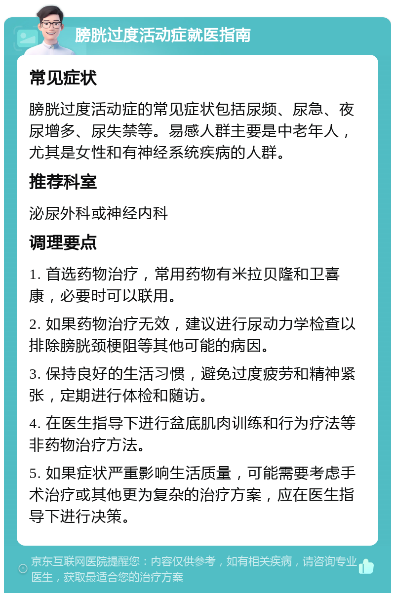 膀胱过度活动症就医指南 常见症状 膀胱过度活动症的常见症状包括尿频、尿急、夜尿增多、尿失禁等。易感人群主要是中老年人，尤其是女性和有神经系统疾病的人群。 推荐科室 泌尿外科或神经内科 调理要点 1. 首选药物治疗，常用药物有米拉贝隆和卫喜康，必要时可以联用。 2. 如果药物治疗无效，建议进行尿动力学检查以排除膀胱颈梗阻等其他可能的病因。 3. 保持良好的生活习惯，避免过度疲劳和精神紧张，定期进行体检和随访。 4. 在医生指导下进行盆底肌肉训练和行为疗法等非药物治疗方法。 5. 如果症状严重影响生活质量，可能需要考虑手术治疗或其他更为复杂的治疗方案，应在医生指导下进行决策。