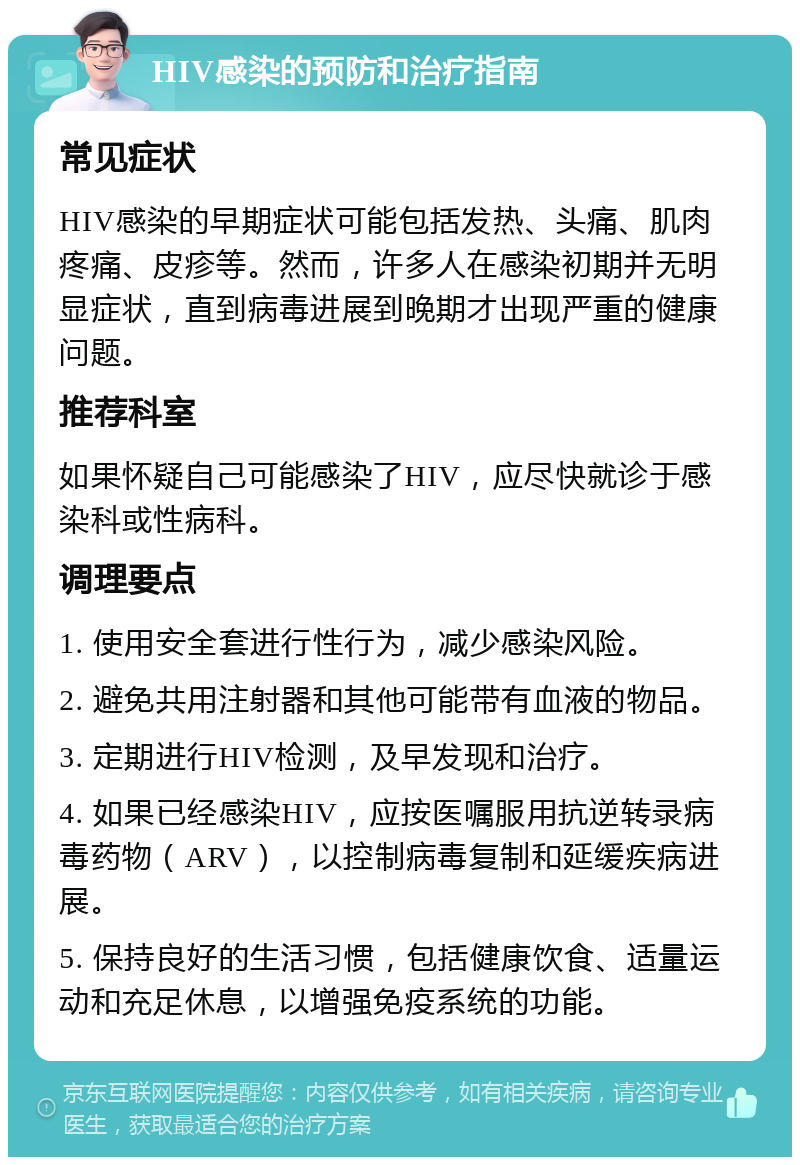 HIV感染的预防和治疗指南 常见症状 HIV感染的早期症状可能包括发热、头痛、肌肉疼痛、皮疹等。然而，许多人在感染初期并无明显症状，直到病毒进展到晚期才出现严重的健康问题。 推荐科室 如果怀疑自己可能感染了HIV，应尽快就诊于感染科或性病科。 调理要点 1. 使用安全套进行性行为，减少感染风险。 2. 避免共用注射器和其他可能带有血液的物品。 3. 定期进行HIV检测，及早发现和治疗。 4. 如果已经感染HIV，应按医嘱服用抗逆转录病毒药物（ARV），以控制病毒复制和延缓疾病进展。 5. 保持良好的生活习惯，包括健康饮食、适量运动和充足休息，以增强免疫系统的功能。