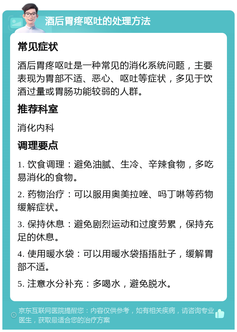 酒后胃疼呕吐的处理方法 常见症状 酒后胃疼呕吐是一种常见的消化系统问题，主要表现为胃部不适、恶心、呕吐等症状，多见于饮酒过量或胃肠功能较弱的人群。 推荐科室 消化内科 调理要点 1. 饮食调理：避免油腻、生冷、辛辣食物，多吃易消化的食物。 2. 药物治疗：可以服用奥美拉唑、吗丁啉等药物缓解症状。 3. 保持休息：避免剧烈运动和过度劳累，保持充足的休息。 4. 使用暖水袋：可以用暖水袋捂捂肚子，缓解胃部不适。 5. 注意水分补充：多喝水，避免脱水。