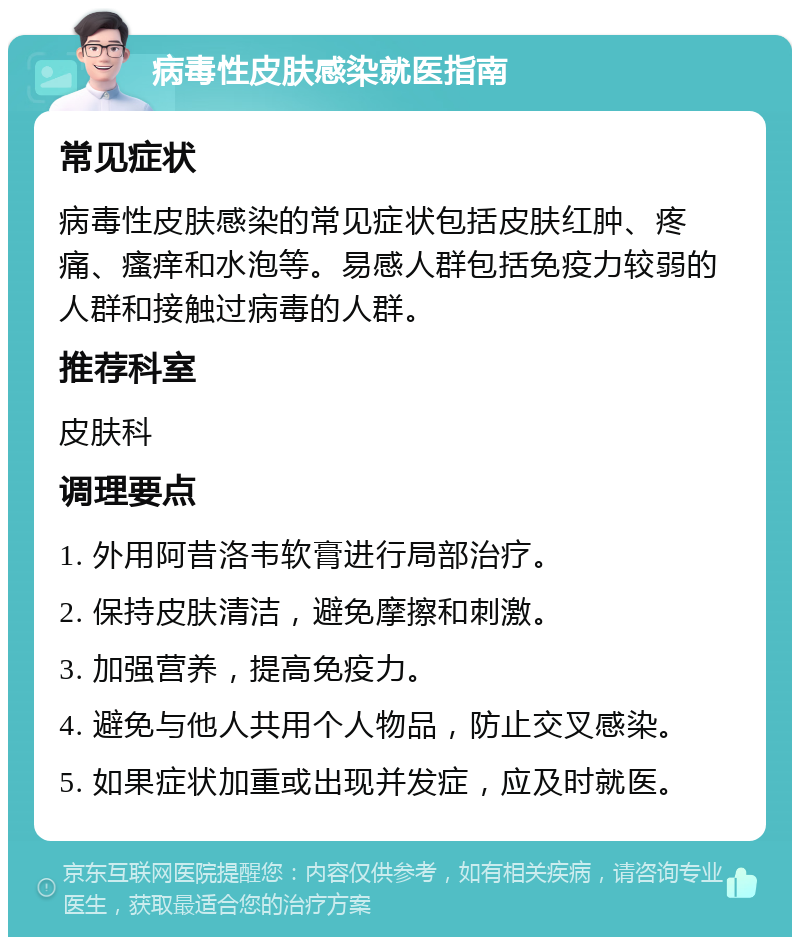 病毒性皮肤感染就医指南 常见症状 病毒性皮肤感染的常见症状包括皮肤红肿、疼痛、瘙痒和水泡等。易感人群包括免疫力较弱的人群和接触过病毒的人群。 推荐科室 皮肤科 调理要点 1. 外用阿昔洛韦软膏进行局部治疗。 2. 保持皮肤清洁，避免摩擦和刺激。 3. 加强营养，提高免疫力。 4. 避免与他人共用个人物品，防止交叉感染。 5. 如果症状加重或出现并发症，应及时就医。