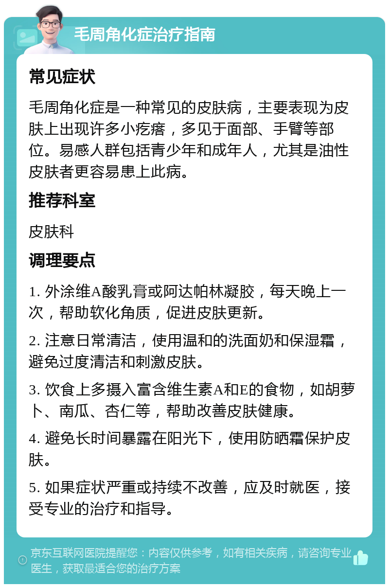 毛周角化症治疗指南 常见症状 毛周角化症是一种常见的皮肤病，主要表现为皮肤上出现许多小疙瘩，多见于面部、手臂等部位。易感人群包括青少年和成年人，尤其是油性皮肤者更容易患上此病。 推荐科室 皮肤科 调理要点 1. 外涂维A酸乳膏或阿达帕林凝胶，每天晚上一次，帮助软化角质，促进皮肤更新。 2. 注意日常清洁，使用温和的洗面奶和保湿霜，避免过度清洁和刺激皮肤。 3. 饮食上多摄入富含维生素A和E的食物，如胡萝卜、南瓜、杏仁等，帮助改善皮肤健康。 4. 避免长时间暴露在阳光下，使用防晒霜保护皮肤。 5. 如果症状严重或持续不改善，应及时就医，接受专业的治疗和指导。