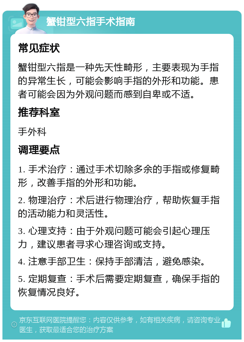 蟹钳型六指手术指南 常见症状 蟹钳型六指是一种先天性畸形，主要表现为手指的异常生长，可能会影响手指的外形和功能。患者可能会因为外观问题而感到自卑或不适。 推荐科室 手外科 调理要点 1. 手术治疗：通过手术切除多余的手指或修复畸形，改善手指的外形和功能。 2. 物理治疗：术后进行物理治疗，帮助恢复手指的活动能力和灵活性。 3. 心理支持：由于外观问题可能会引起心理压力，建议患者寻求心理咨询或支持。 4. 注意手部卫生：保持手部清洁，避免感染。 5. 定期复查：手术后需要定期复查，确保手指的恢复情况良好。