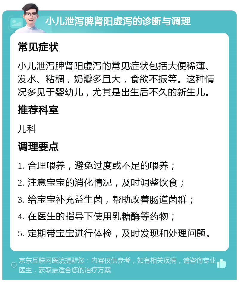 小儿泄泻脾肾阳虚泻的诊断与调理 常见症状 小儿泄泻脾肾阳虚泻的常见症状包括大便稀薄、发水、粘稠，奶瓣多且大，食欲不振等。这种情况多见于婴幼儿，尤其是出生后不久的新生儿。 推荐科室 儿科 调理要点 1. 合理喂养，避免过度或不足的喂养； 2. 注意宝宝的消化情况，及时调整饮食； 3. 给宝宝补充益生菌，帮助改善肠道菌群； 4. 在医生的指导下使用乳糖酶等药物； 5. 定期带宝宝进行体检，及时发现和处理问题。