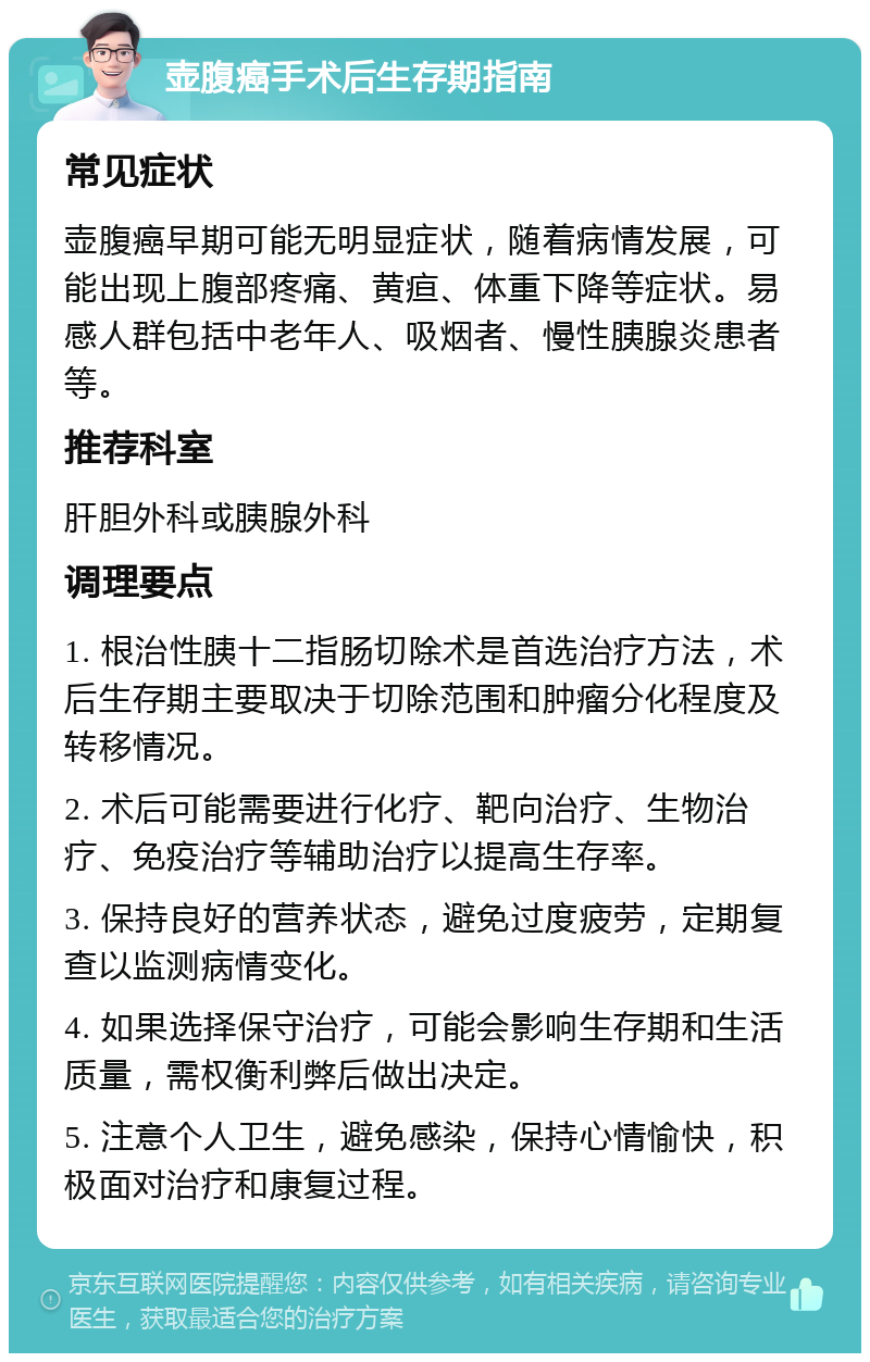 壶腹癌手术后生存期指南 常见症状 壶腹癌早期可能无明显症状，随着病情发展，可能出现上腹部疼痛、黄疸、体重下降等症状。易感人群包括中老年人、吸烟者、慢性胰腺炎患者等。 推荐科室 肝胆外科或胰腺外科 调理要点 1. 根治性胰十二指肠切除术是首选治疗方法，术后生存期主要取决于切除范围和肿瘤分化程度及转移情况。 2. 术后可能需要进行化疗、靶向治疗、生物治疗、免疫治疗等辅助治疗以提高生存率。 3. 保持良好的营养状态，避免过度疲劳，定期复查以监测病情变化。 4. 如果选择保守治疗，可能会影响生存期和生活质量，需权衡利弊后做出决定。 5. 注意个人卫生，避免感染，保持心情愉快，积极面对治疗和康复过程。