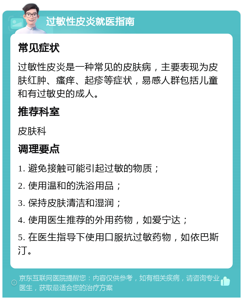 过敏性皮炎就医指南 常见症状 过敏性皮炎是一种常见的皮肤病，主要表现为皮肤红肿、瘙痒、起疹等症状，易感人群包括儿童和有过敏史的成人。 推荐科室 皮肤科 调理要点 1. 避免接触可能引起过敏的物质； 2. 使用温和的洗浴用品； 3. 保持皮肤清洁和湿润； 4. 使用医生推荐的外用药物，如爱宁达； 5. 在医生指导下使用口服抗过敏药物，如依巴斯汀。