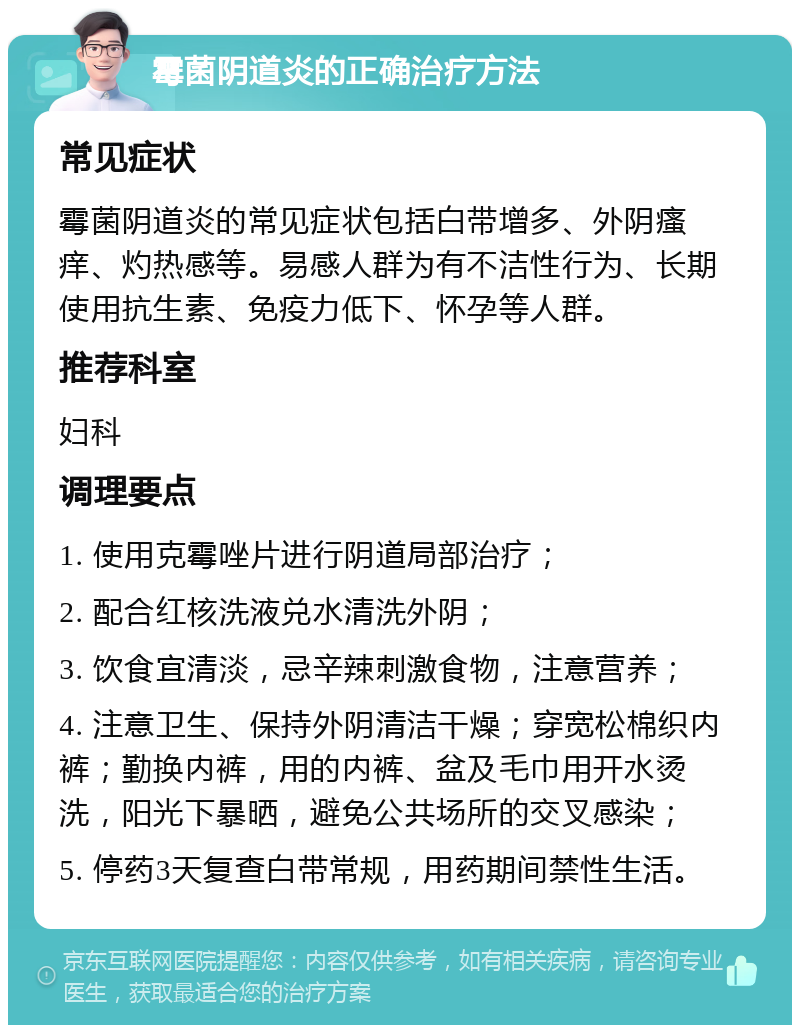 霉菌阴道炎的正确治疗方法 常见症状 霉菌阴道炎的常见症状包括白带增多、外阴瘙痒、灼热感等。易感人群为有不洁性行为、长期使用抗生素、免疫力低下、怀孕等人群。 推荐科室 妇科 调理要点 1. 使用克霉唑片进行阴道局部治疗； 2. 配合红核洗液兑水清洗外阴； 3. 饮食宜清淡，忌辛辣刺激食物，注意营养； 4. 注意卫生、保持外阴清洁干燥；穿宽松棉织内裤；勤换内裤，用的内裤、盆及毛巾用开水烫洗，阳光下暴晒，避免公共场所的交叉感染； 5. 停药3天复查白带常规，用药期间禁性生活。