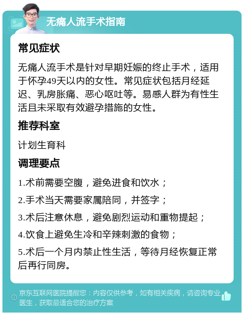 无痛人流手术指南 常见症状 无痛人流手术是针对早期妊娠的终止手术，适用于怀孕49天以内的女性。常见症状包括月经延迟、乳房胀痛、恶心呕吐等。易感人群为有性生活且未采取有效避孕措施的女性。 推荐科室 计划生育科 调理要点 1.术前需要空腹，避免进食和饮水； 2.手术当天需要家属陪同，并签字； 3.术后注意休息，避免剧烈运动和重物提起； 4.饮食上避免生冷和辛辣刺激的食物； 5.术后一个月内禁止性生活，等待月经恢复正常后再行同房。