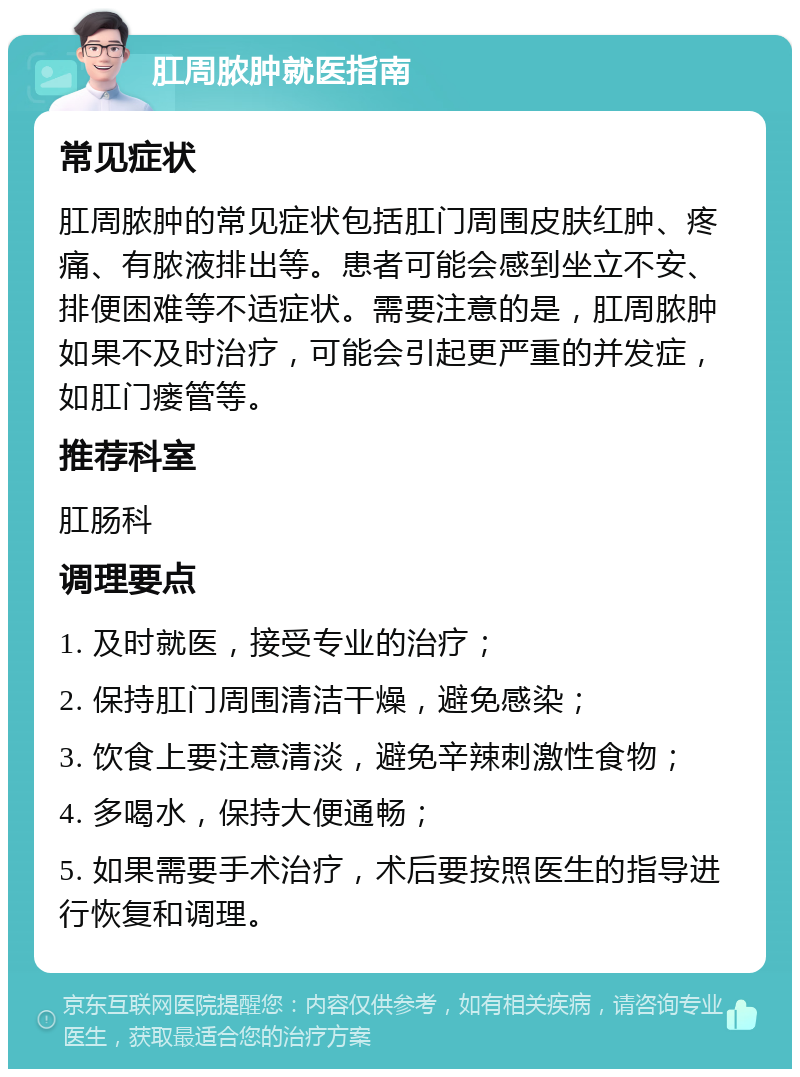 肛周脓肿就医指南 常见症状 肛周脓肿的常见症状包括肛门周围皮肤红肿、疼痛、有脓液排出等。患者可能会感到坐立不安、排便困难等不适症状。需要注意的是，肛周脓肿如果不及时治疗，可能会引起更严重的并发症，如肛门瘘管等。 推荐科室 肛肠科 调理要点 1. 及时就医，接受专业的治疗； 2. 保持肛门周围清洁干燥，避免感染； 3. 饮食上要注意清淡，避免辛辣刺激性食物； 4. 多喝水，保持大便通畅； 5. 如果需要手术治疗，术后要按照医生的指导进行恢复和调理。