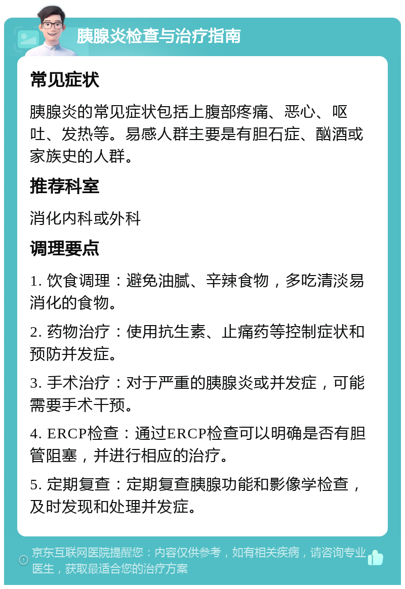 胰腺炎检查与治疗指南 常见症状 胰腺炎的常见症状包括上腹部疼痛、恶心、呕吐、发热等。易感人群主要是有胆石症、酗酒或家族史的人群。 推荐科室 消化内科或外科 调理要点 1. 饮食调理：避免油腻、辛辣食物，多吃清淡易消化的食物。 2. 药物治疗：使用抗生素、止痛药等控制症状和预防并发症。 3. 手术治疗：对于严重的胰腺炎或并发症，可能需要手术干预。 4. ERCP检查：通过ERCP检查可以明确是否有胆管阻塞，并进行相应的治疗。 5. 定期复查：定期复查胰腺功能和影像学检查，及时发现和处理并发症。