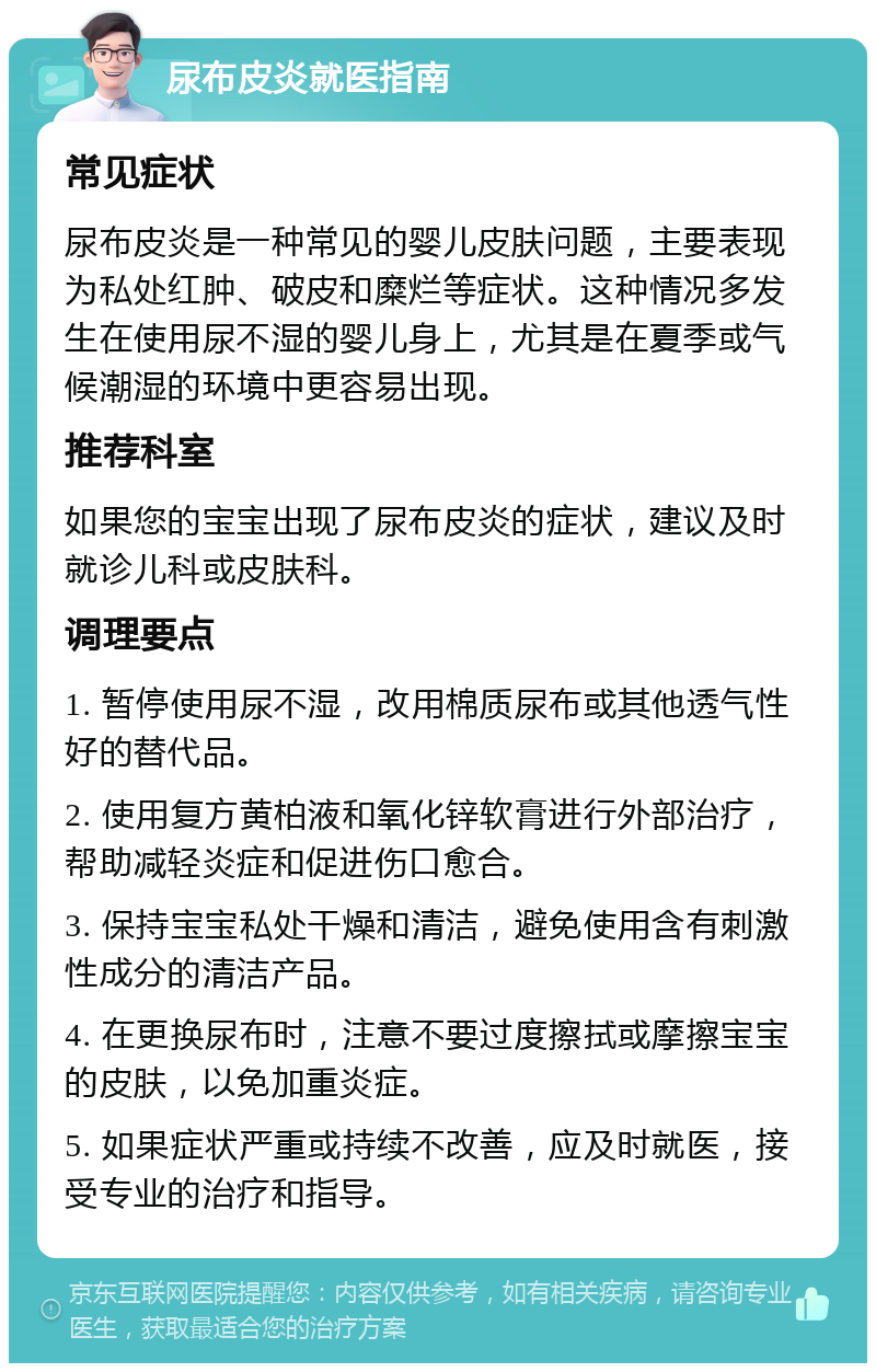 尿布皮炎就医指南 常见症状 尿布皮炎是一种常见的婴儿皮肤问题，主要表现为私处红肿、破皮和糜烂等症状。这种情况多发生在使用尿不湿的婴儿身上，尤其是在夏季或气候潮湿的环境中更容易出现。 推荐科室 如果您的宝宝出现了尿布皮炎的症状，建议及时就诊儿科或皮肤科。 调理要点 1. 暂停使用尿不湿，改用棉质尿布或其他透气性好的替代品。 2. 使用复方黄柏液和氧化锌软膏进行外部治疗，帮助减轻炎症和促进伤口愈合。 3. 保持宝宝私处干燥和清洁，避免使用含有刺激性成分的清洁产品。 4. 在更换尿布时，注意不要过度擦拭或摩擦宝宝的皮肤，以免加重炎症。 5. 如果症状严重或持续不改善，应及时就医，接受专业的治疗和指导。