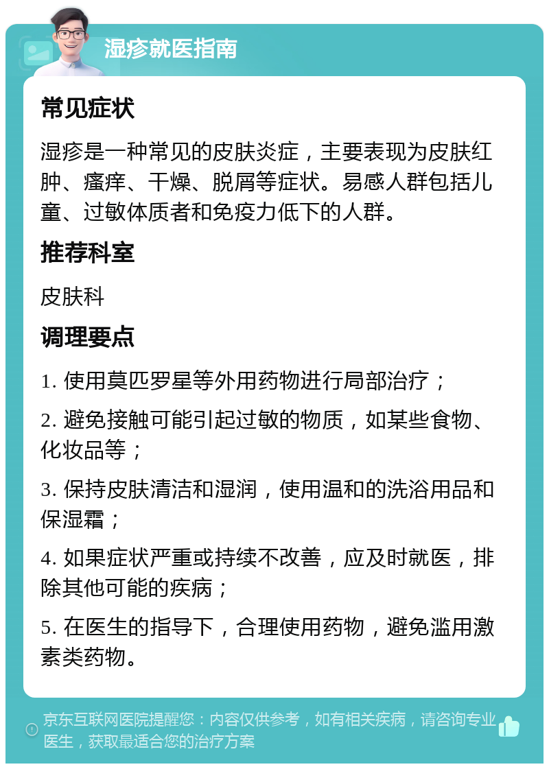 湿疹就医指南 常见症状 湿疹是一种常见的皮肤炎症，主要表现为皮肤红肿、瘙痒、干燥、脱屑等症状。易感人群包括儿童、过敏体质者和免疫力低下的人群。 推荐科室 皮肤科 调理要点 1. 使用莫匹罗星等外用药物进行局部治疗； 2. 避免接触可能引起过敏的物质，如某些食物、化妆品等； 3. 保持皮肤清洁和湿润，使用温和的洗浴用品和保湿霜； 4. 如果症状严重或持续不改善，应及时就医，排除其他可能的疾病； 5. 在医生的指导下，合理使用药物，避免滥用激素类药物。