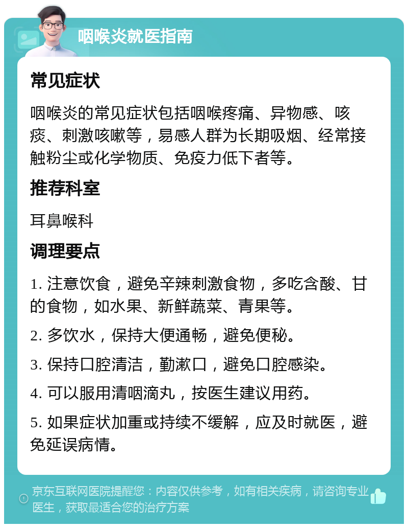 咽喉炎就医指南 常见症状 咽喉炎的常见症状包括咽喉疼痛、异物感、咳痰、刺激咳嗽等，易感人群为长期吸烟、经常接触粉尘或化学物质、免疫力低下者等。 推荐科室 耳鼻喉科 调理要点 1. 注意饮食，避免辛辣刺激食物，多吃含酸、甘的食物，如水果、新鲜蔬菜、青果等。 2. 多饮水，保持大便通畅，避免便秘。 3. 保持口腔清洁，勤漱口，避免口腔感染。 4. 可以服用清咽滴丸，按医生建议用药。 5. 如果症状加重或持续不缓解，应及时就医，避免延误病情。