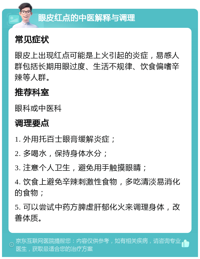 眼皮红点的中医解释与调理 常见症状 眼皮上出现红点可能是上火引起的炎症，易感人群包括长期用眼过度、生活不规律、饮食偏嗜辛辣等人群。 推荐科室 眼科或中医科 调理要点 1. 外用托百士眼膏缓解炎症； 2. 多喝水，保持身体水分； 3. 注意个人卫生，避免用手触摸眼睛； 4. 饮食上避免辛辣刺激性食物，多吃清淡易消化的食物； 5. 可以尝试中药方脾虚肝郁化火来调理身体，改善体质。