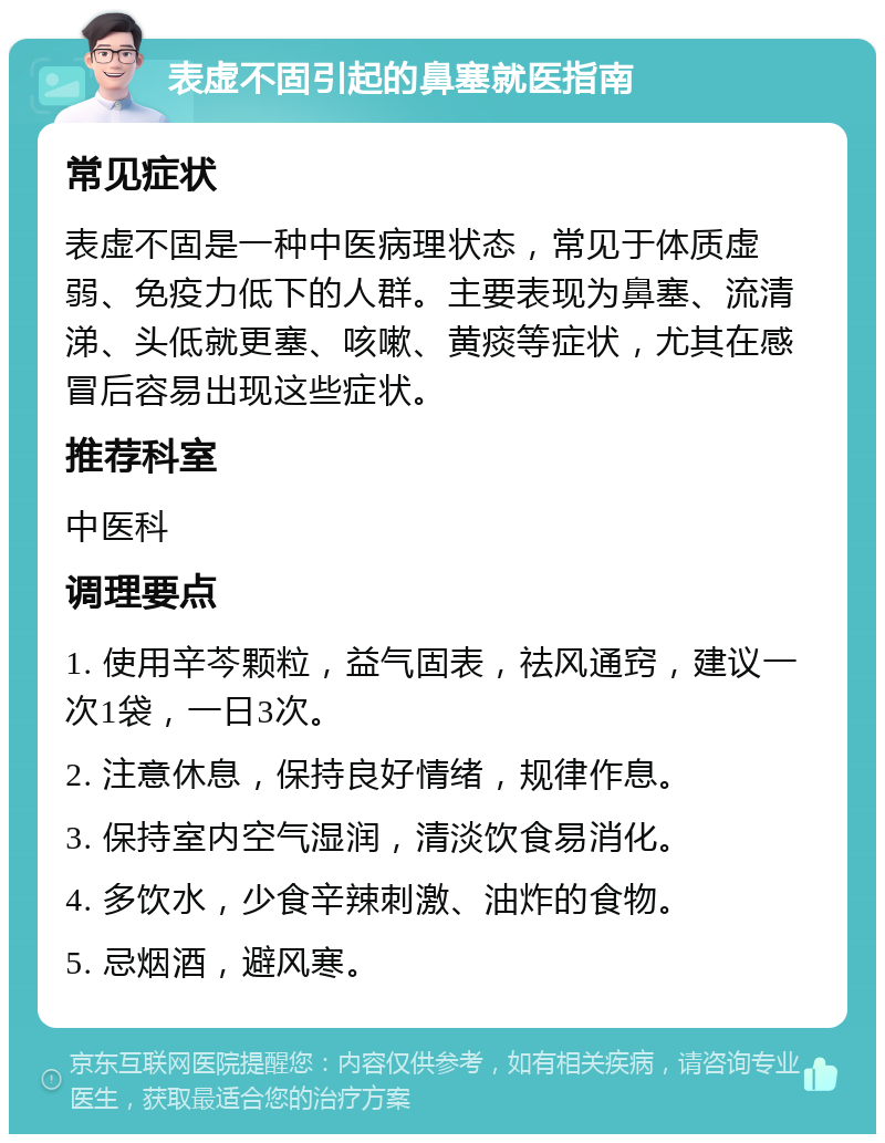 表虚不固引起的鼻塞就医指南 常见症状 表虚不固是一种中医病理状态，常见于体质虚弱、免疫力低下的人群。主要表现为鼻塞、流清涕、头低就更塞、咳嗽、黄痰等症状，尤其在感冒后容易出现这些症状。 推荐科室 中医科 调理要点 1. 使用辛芩颗粒，益气固表，祛风通窍，建议一次1袋，一日3次。 2. 注意休息，保持良好情绪，规律作息。 3. 保持室内空气湿润，清淡饮食易消化。 4. 多饮水，少食辛辣刺激、油炸的食物。 5. 忌烟酒，避风寒。