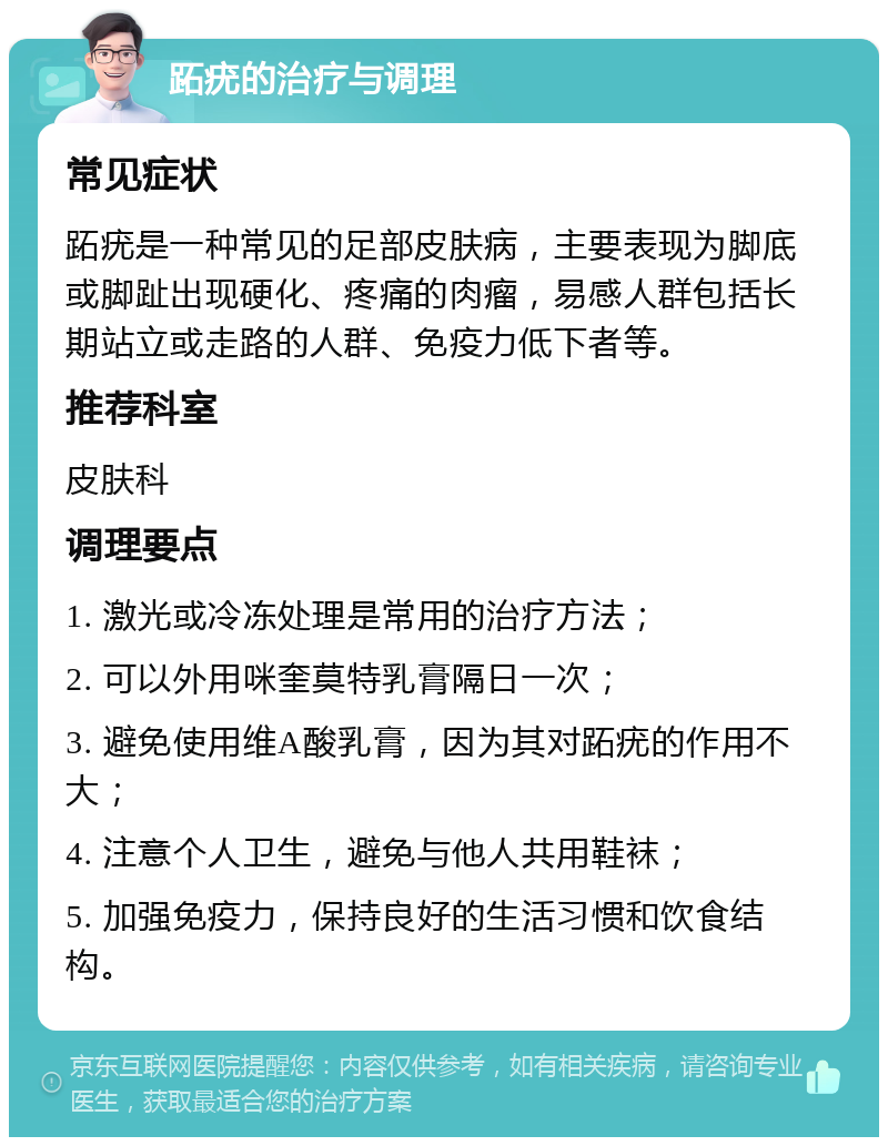 跖疣的治疗与调理 常见症状 跖疣是一种常见的足部皮肤病，主要表现为脚底或脚趾出现硬化、疼痛的肉瘤，易感人群包括长期站立或走路的人群、免疫力低下者等。 推荐科室 皮肤科 调理要点 1. 激光或冷冻处理是常用的治疗方法； 2. 可以外用咪奎莫特乳膏隔日一次； 3. 避免使用维A酸乳膏，因为其对跖疣的作用不大； 4. 注意个人卫生，避免与他人共用鞋袜； 5. 加强免疫力，保持良好的生活习惯和饮食结构。