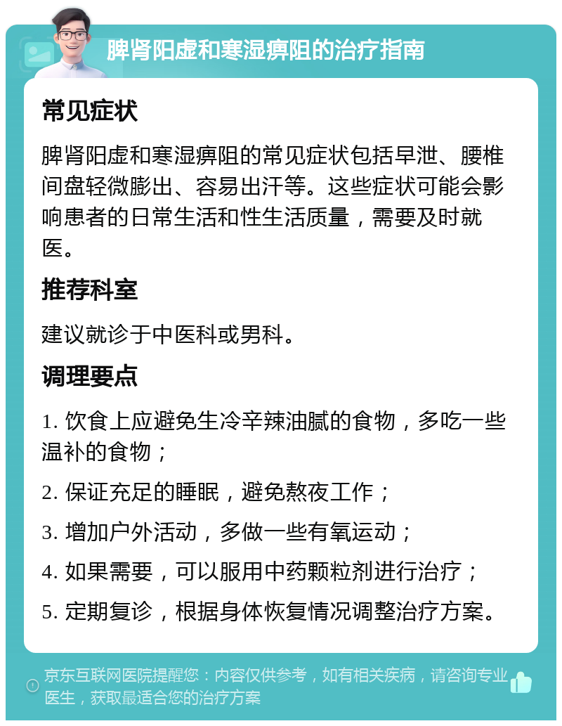 脾肾阳虚和寒湿痹阻的治疗指南 常见症状 脾肾阳虚和寒湿痹阻的常见症状包括早泄、腰椎间盘轻微膨出、容易出汗等。这些症状可能会影响患者的日常生活和性生活质量，需要及时就医。 推荐科室 建议就诊于中医科或男科。 调理要点 1. 饮食上应避免生冷辛辣油腻的食物，多吃一些温补的食物； 2. 保证充足的睡眠，避免熬夜工作； 3. 增加户外活动，多做一些有氧运动； 4. 如果需要，可以服用中药颗粒剂进行治疗； 5. 定期复诊，根据身体恢复情况调整治疗方案。