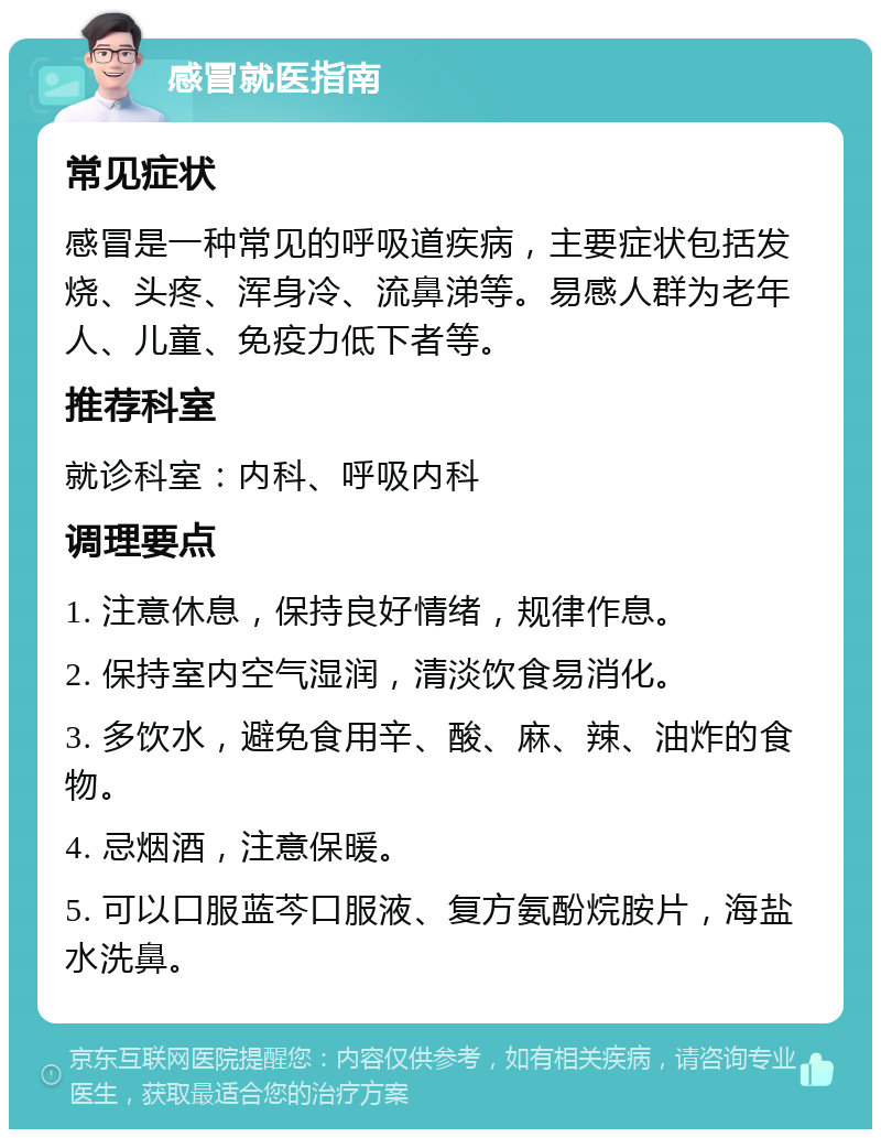 感冒就医指南 常见症状 感冒是一种常见的呼吸道疾病，主要症状包括发烧、头疼、浑身冷、流鼻涕等。易感人群为老年人、儿童、免疫力低下者等。 推荐科室 就诊科室：内科、呼吸内科 调理要点 1. 注意休息，保持良好情绪，规律作息。 2. 保持室内空气湿润，清淡饮食易消化。 3. 多饮水，避免食用辛、酸、麻、辣、油炸的食物。 4. 忌烟酒，注意保暖。 5. 可以口服蓝芩口服液、复方氨酚烷胺片，海盐水洗鼻。