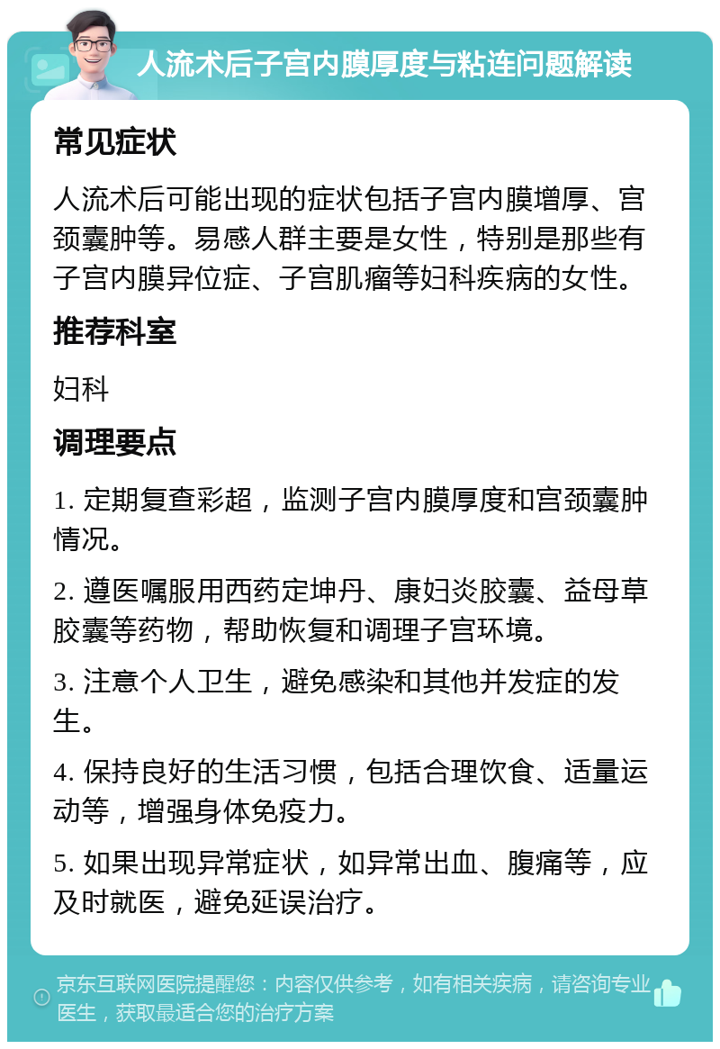 人流术后子宫内膜厚度与粘连问题解读 常见症状 人流术后可能出现的症状包括子宫内膜增厚、宫颈囊肿等。易感人群主要是女性，特别是那些有子宫内膜异位症、子宫肌瘤等妇科疾病的女性。 推荐科室 妇科 调理要点 1. 定期复查彩超，监测子宫内膜厚度和宫颈囊肿情况。 2. 遵医嘱服用西药定坤丹、康妇炎胶囊、益母草胶囊等药物，帮助恢复和调理子宫环境。 3. 注意个人卫生，避免感染和其他并发症的发生。 4. 保持良好的生活习惯，包括合理饮食、适量运动等，增强身体免疫力。 5. 如果出现异常症状，如异常出血、腹痛等，应及时就医，避免延误治疗。