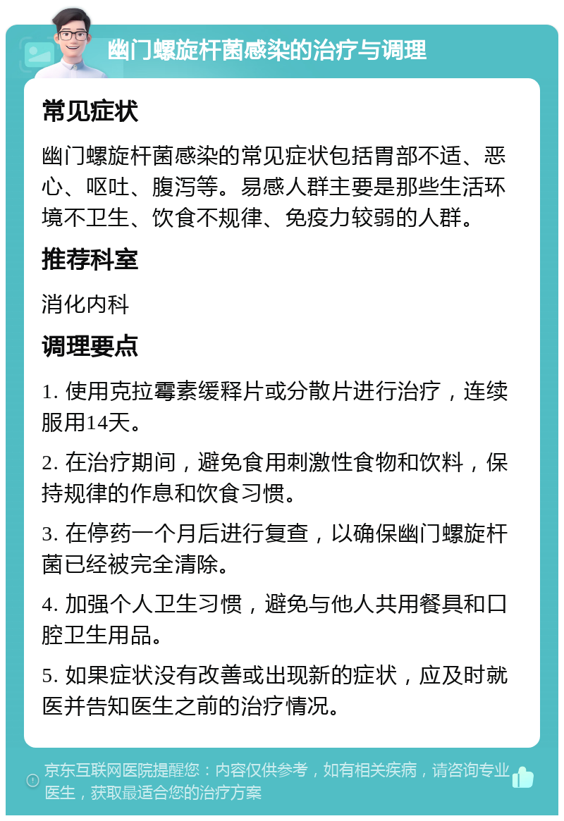 幽门螺旋杆菌感染的治疗与调理 常见症状 幽门螺旋杆菌感染的常见症状包括胃部不适、恶心、呕吐、腹泻等。易感人群主要是那些生活环境不卫生、饮食不规律、免疫力较弱的人群。 推荐科室 消化内科 调理要点 1. 使用克拉霉素缓释片或分散片进行治疗，连续服用14天。 2. 在治疗期间，避免食用刺激性食物和饮料，保持规律的作息和饮食习惯。 3. 在停药一个月后进行复查，以确保幽门螺旋杆菌已经被完全清除。 4. 加强个人卫生习惯，避免与他人共用餐具和口腔卫生用品。 5. 如果症状没有改善或出现新的症状，应及时就医并告知医生之前的治疗情况。