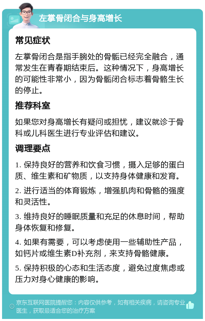 左掌骨闭合与身高增长 常见症状 左掌骨闭合是指手腕处的骨骺已经完全融合，通常发生在青春期结束后。这种情况下，身高增长的可能性非常小，因为骨骺闭合标志着骨骼生长的停止。 推荐科室 如果您对身高增长有疑问或担忧，建议就诊于骨科或儿科医生进行专业评估和建议。 调理要点 1. 保持良好的营养和饮食习惯，摄入足够的蛋白质、维生素和矿物质，以支持身体健康和发育。 2. 进行适当的体育锻炼，增强肌肉和骨骼的强度和灵活性。 3. 维持良好的睡眠质量和充足的休息时间，帮助身体恢复和修复。 4. 如果有需要，可以考虑使用一些辅助性产品，如钙片或维生素D补充剂，来支持骨骼健康。 5. 保持积极的心态和生活态度，避免过度焦虑或压力对身心健康的影响。