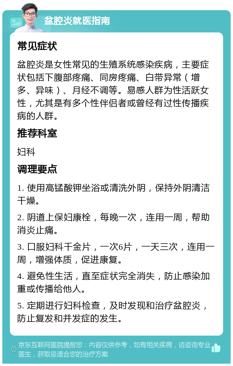 盆腔炎就医指南 常见症状 盆腔炎是女性常见的生殖系统感染疾病，主要症状包括下腹部疼痛、同房疼痛、白带异常（增多、异味）、月经不调等。易感人群为性活跃女性，尤其是有多个性伴侣者或曾经有过性传播疾病的人群。 推荐科室 妇科 调理要点 1. 使用高锰酸钾坐浴或清洗外阴，保持外阴清洁干燥。 2. 阴道上保妇康栓，每晚一次，连用一周，帮助消炎止痛。 3. 口服妇科千金片，一次6片，一天三次，连用一周，增强体质，促进康复。 4. 避免性生活，直至症状完全消失，防止感染加重或传播给他人。 5. 定期进行妇科检查，及时发现和治疗盆腔炎，防止复发和并发症的发生。