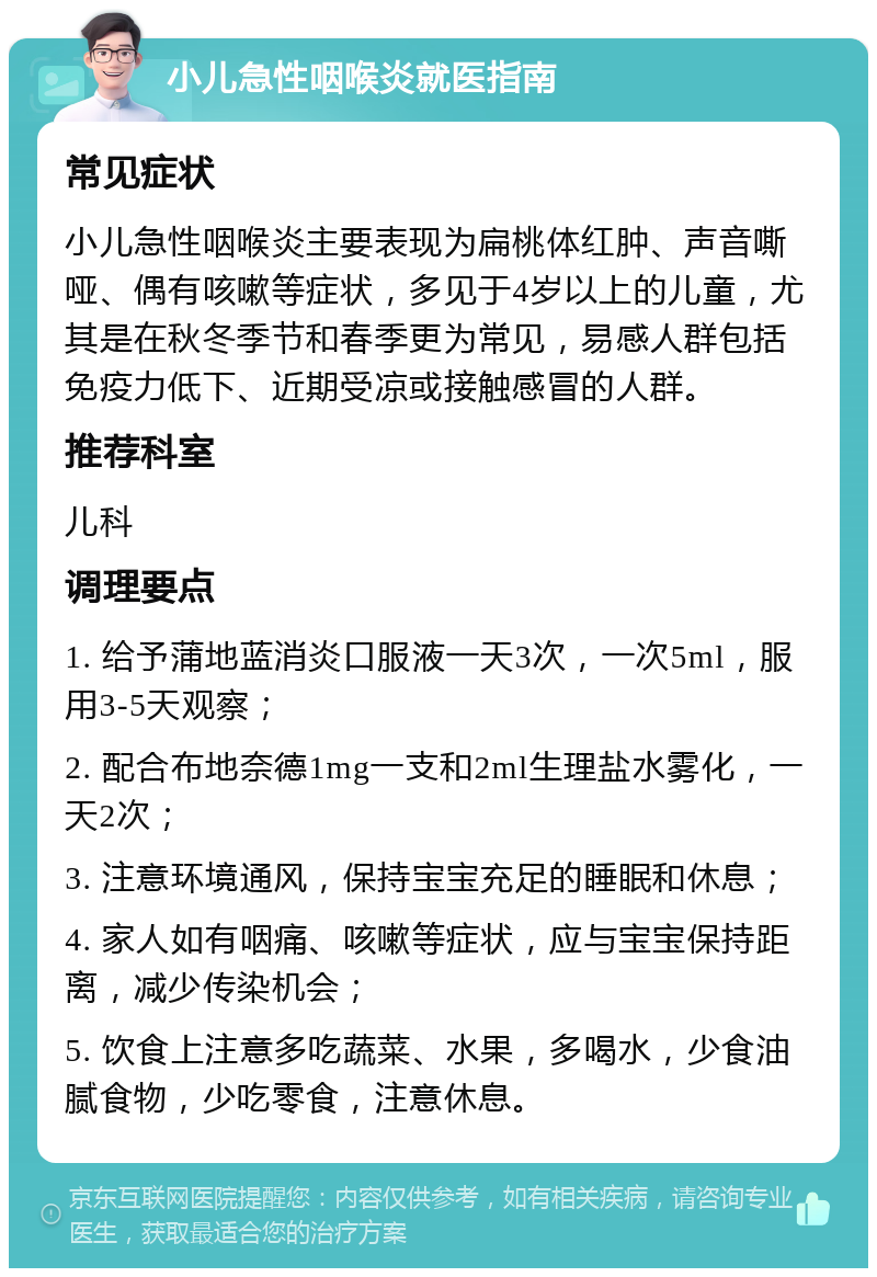 小儿急性咽喉炎就医指南 常见症状 小儿急性咽喉炎主要表现为扁桃体红肿、声音嘶哑、偶有咳嗽等症状，多见于4岁以上的儿童，尤其是在秋冬季节和春季更为常见，易感人群包括免疫力低下、近期受凉或接触感冒的人群。 推荐科室 儿科 调理要点 1. 给予蒲地蓝消炎口服液一天3次，一次5ml，服用3-5天观察； 2. 配合布地奈德1mg一支和2ml生理盐水雾化，一天2次； 3. 注意环境通风，保持宝宝充足的睡眠和休息； 4. 家人如有咽痛、咳嗽等症状，应与宝宝保持距离，减少传染机会； 5. 饮食上注意多吃蔬菜、水果，多喝水，少食油腻食物，少吃零食，注意休息。