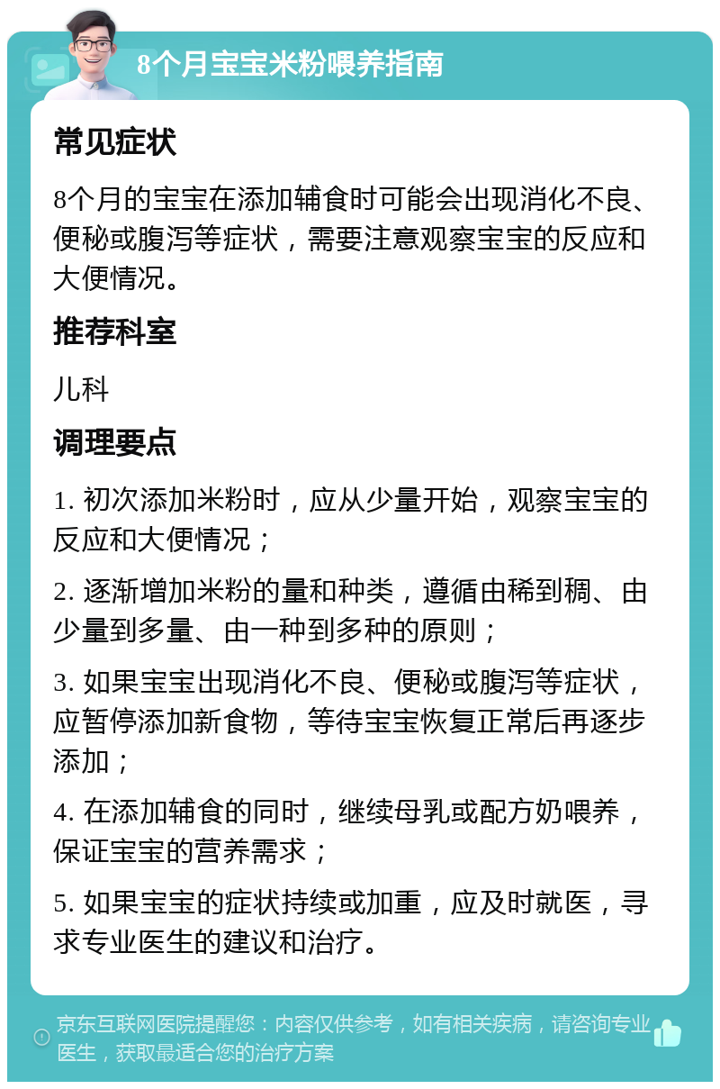 8个月宝宝米粉喂养指南 常见症状 8个月的宝宝在添加辅食时可能会出现消化不良、便秘或腹泻等症状，需要注意观察宝宝的反应和大便情况。 推荐科室 儿科 调理要点 1. 初次添加米粉时，应从少量开始，观察宝宝的反应和大便情况； 2. 逐渐增加米粉的量和种类，遵循由稀到稠、由少量到多量、由一种到多种的原则； 3. 如果宝宝出现消化不良、便秘或腹泻等症状，应暂停添加新食物，等待宝宝恢复正常后再逐步添加； 4. 在添加辅食的同时，继续母乳或配方奶喂养，保证宝宝的营养需求； 5. 如果宝宝的症状持续或加重，应及时就医，寻求专业医生的建议和治疗。