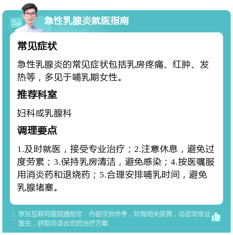 急性乳腺炎就医指南 常见症状 急性乳腺炎的常见症状包括乳房疼痛、红肿、发热等，多见于哺乳期女性。 推荐科室 妇科或乳腺科 调理要点 1.及时就医，接受专业治疗；2.注意休息，避免过度劳累；3.保持乳房清洁，避免感染；4.按医嘱服用消炎药和退烧药；5.合理安排哺乳时间，避免乳腺堵塞。