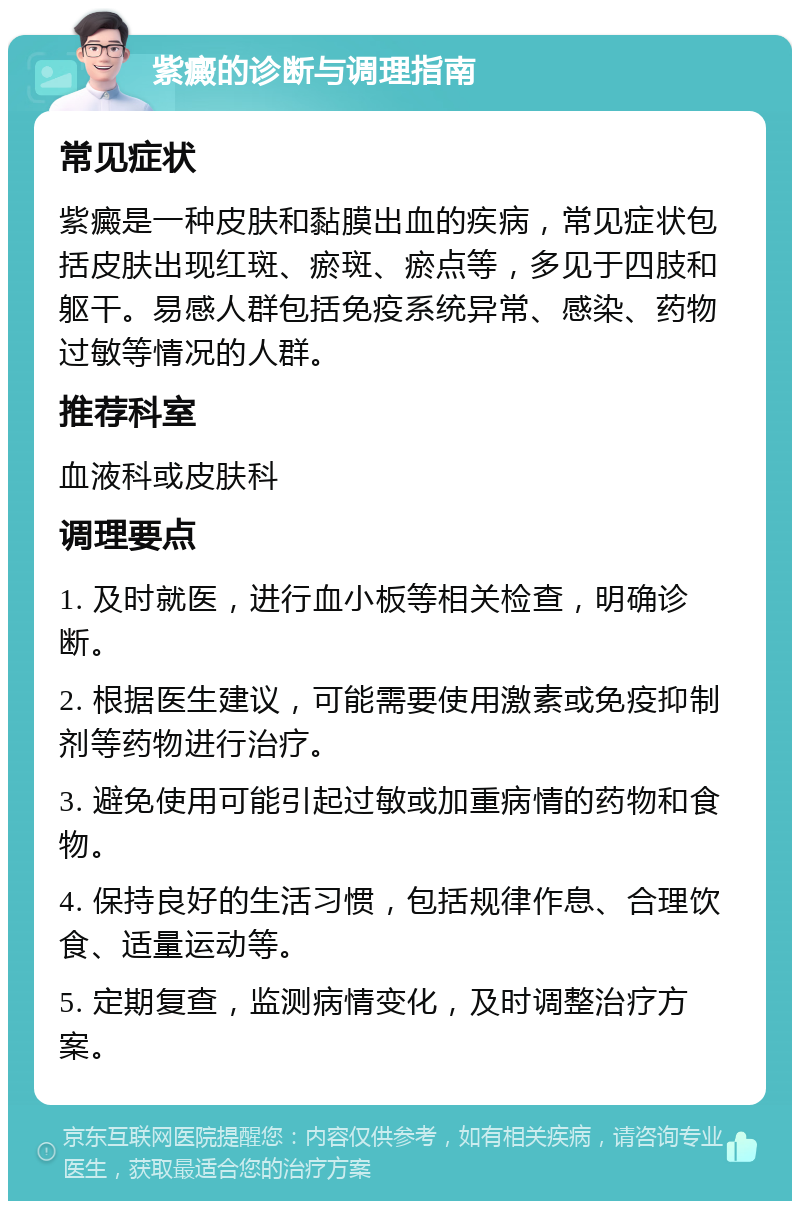 紫癜的诊断与调理指南 常见症状 紫癜是一种皮肤和黏膜出血的疾病，常见症状包括皮肤出现红斑、瘀斑、瘀点等，多见于四肢和躯干。易感人群包括免疫系统异常、感染、药物过敏等情况的人群。 推荐科室 血液科或皮肤科 调理要点 1. 及时就医，进行血小板等相关检查，明确诊断。 2. 根据医生建议，可能需要使用激素或免疫抑制剂等药物进行治疗。 3. 避免使用可能引起过敏或加重病情的药物和食物。 4. 保持良好的生活习惯，包括规律作息、合理饮食、适量运动等。 5. 定期复查，监测病情变化，及时调整治疗方案。