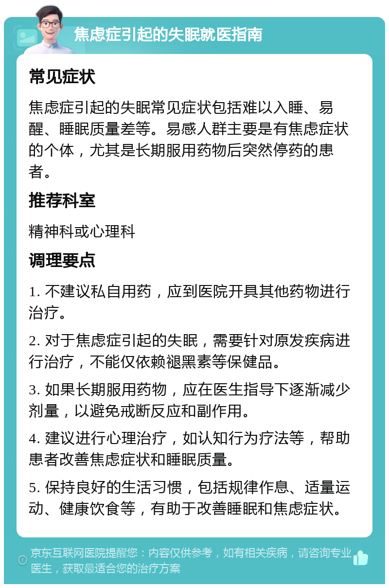 焦虑症引起的失眠就医指南 常见症状 焦虑症引起的失眠常见症状包括难以入睡、易醒、睡眠质量差等。易感人群主要是有焦虑症状的个体，尤其是长期服用药物后突然停药的患者。 推荐科室 精神科或心理科 调理要点 1. 不建议私自用药，应到医院开具其他药物进行治疗。 2. 对于焦虑症引起的失眠，需要针对原发疾病进行治疗，不能仅依赖褪黑素等保健品。 3. 如果长期服用药物，应在医生指导下逐渐减少剂量，以避免戒断反应和副作用。 4. 建议进行心理治疗，如认知行为疗法等，帮助患者改善焦虑症状和睡眠质量。 5. 保持良好的生活习惯，包括规律作息、适量运动、健康饮食等，有助于改善睡眠和焦虑症状。