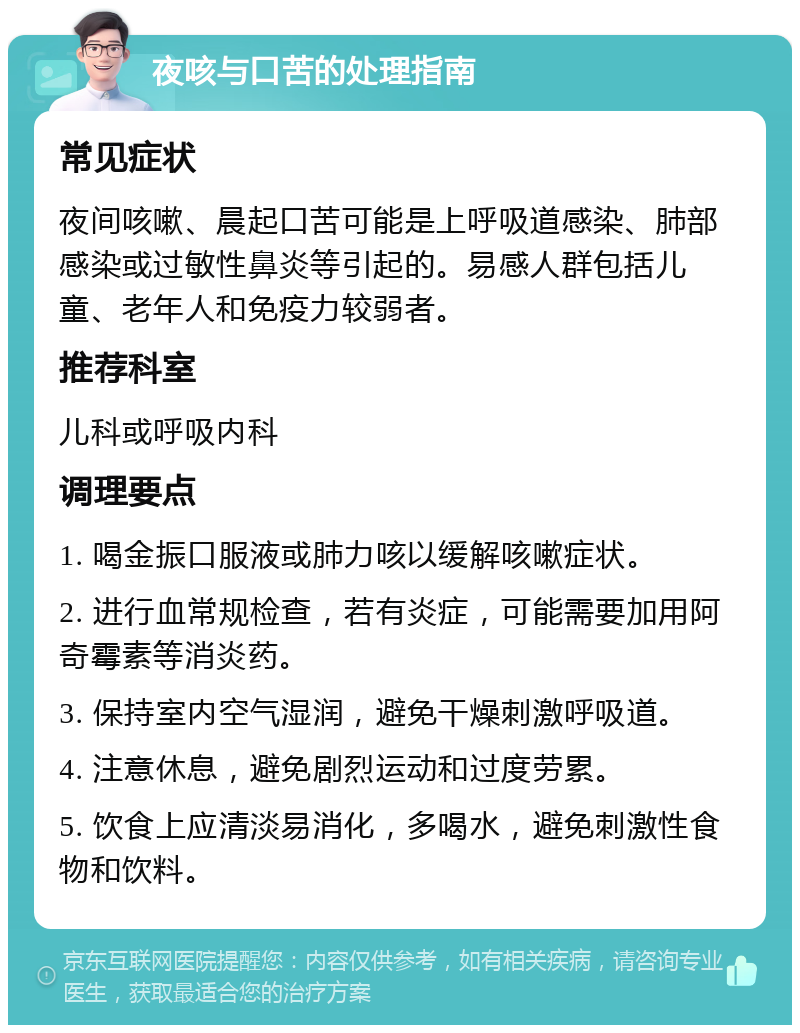 夜咳与口苦的处理指南 常见症状 夜间咳嗽、晨起口苦可能是上呼吸道感染、肺部感染或过敏性鼻炎等引起的。易感人群包括儿童、老年人和免疫力较弱者。 推荐科室 儿科或呼吸内科 调理要点 1. 喝金振口服液或肺力咳以缓解咳嗽症状。 2. 进行血常规检查，若有炎症，可能需要加用阿奇霉素等消炎药。 3. 保持室内空气湿润，避免干燥刺激呼吸道。 4. 注意休息，避免剧烈运动和过度劳累。 5. 饮食上应清淡易消化，多喝水，避免刺激性食物和饮料。