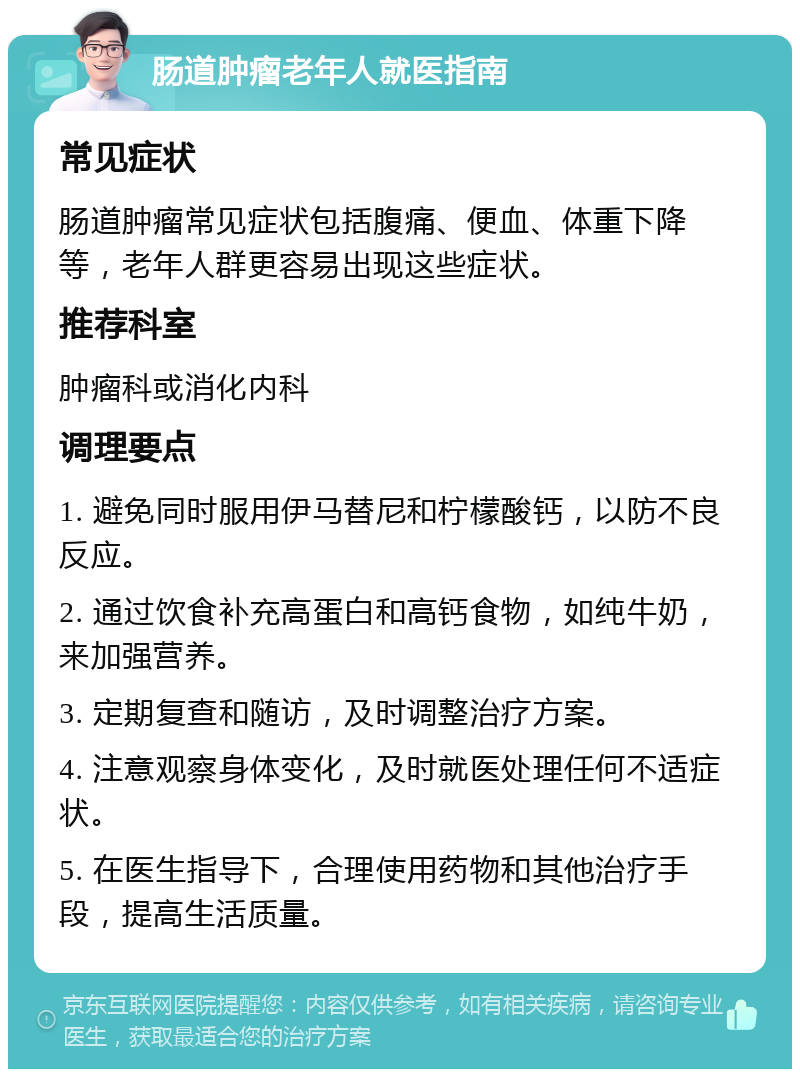 肠道肿瘤老年人就医指南 常见症状 肠道肿瘤常见症状包括腹痛、便血、体重下降等，老年人群更容易出现这些症状。 推荐科室 肿瘤科或消化内科 调理要点 1. 避免同时服用伊马替尼和柠檬酸钙，以防不良反应。 2. 通过饮食补充高蛋白和高钙食物，如纯牛奶，来加强营养。 3. 定期复查和随访，及时调整治疗方案。 4. 注意观察身体变化，及时就医处理任何不适症状。 5. 在医生指导下，合理使用药物和其他治疗手段，提高生活质量。