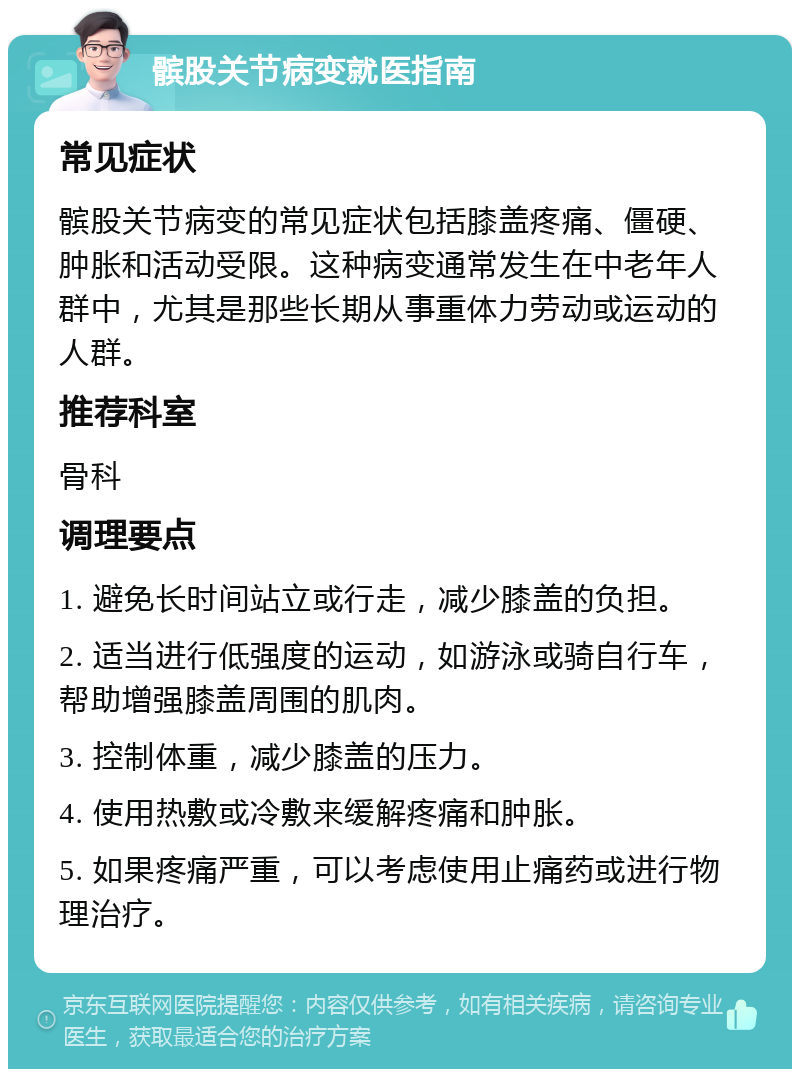 髌股关节病变就医指南 常见症状 髌股关节病变的常见症状包括膝盖疼痛、僵硬、肿胀和活动受限。这种病变通常发生在中老年人群中，尤其是那些长期从事重体力劳动或运动的人群。 推荐科室 骨科 调理要点 1. 避免长时间站立或行走，减少膝盖的负担。 2. 适当进行低强度的运动，如游泳或骑自行车，帮助增强膝盖周围的肌肉。 3. 控制体重，减少膝盖的压力。 4. 使用热敷或冷敷来缓解疼痛和肿胀。 5. 如果疼痛严重，可以考虑使用止痛药或进行物理治疗。