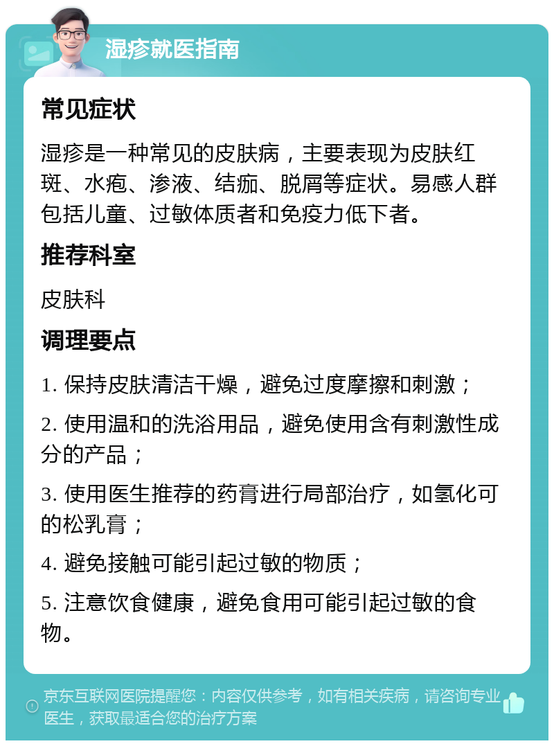 湿疹就医指南 常见症状 湿疹是一种常见的皮肤病，主要表现为皮肤红斑、水疱、渗液、结痂、脱屑等症状。易感人群包括儿童、过敏体质者和免疫力低下者。 推荐科室 皮肤科 调理要点 1. 保持皮肤清洁干燥，避免过度摩擦和刺激； 2. 使用温和的洗浴用品，避免使用含有刺激性成分的产品； 3. 使用医生推荐的药膏进行局部治疗，如氢化可的松乳膏； 4. 避免接触可能引起过敏的物质； 5. 注意饮食健康，避免食用可能引起过敏的食物。