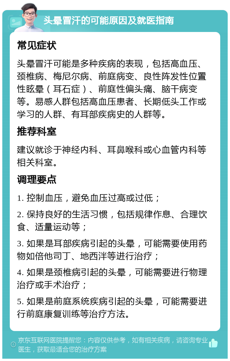 头晕冒汗的可能原因及就医指南 常见症状 头晕冒汗可能是多种疾病的表现，包括高血压、颈椎病、梅尼尔病、前庭病变、良性阵发性位置性眩晕（耳石症）、前庭性偏头痛、脑干病变等。易感人群包括高血压患者、长期低头工作或学习的人群、有耳部疾病史的人群等。 推荐科室 建议就诊于神经内科、耳鼻喉科或心血管内科等相关科室。 调理要点 1. 控制血压，避免血压过高或过低； 2. 保持良好的生活习惯，包括规律作息、合理饮食、适量运动等； 3. 如果是耳部疾病引起的头晕，可能需要使用药物如倍他司丁、地西泮等进行治疗； 4. 如果是颈椎病引起的头晕，可能需要进行物理治疗或手术治疗； 5. 如果是前庭系统疾病引起的头晕，可能需要进行前庭康复训练等治疗方法。