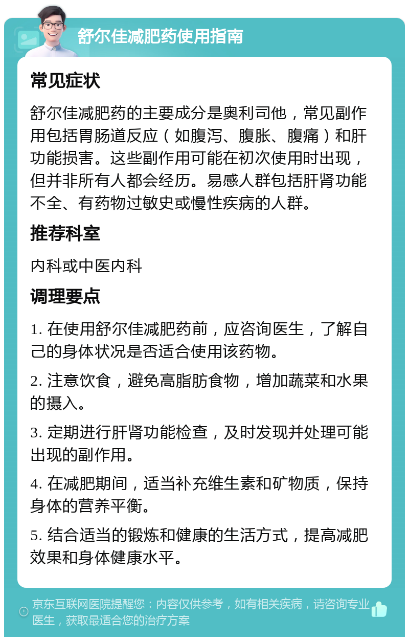 舒尔佳减肥药使用指南 常见症状 舒尔佳减肥药的主要成分是奥利司他，常见副作用包括胃肠道反应（如腹泻、腹胀、腹痛）和肝功能损害。这些副作用可能在初次使用时出现，但并非所有人都会经历。易感人群包括肝肾功能不全、有药物过敏史或慢性疾病的人群。 推荐科室 内科或中医内科 调理要点 1. 在使用舒尔佳减肥药前，应咨询医生，了解自己的身体状况是否适合使用该药物。 2. 注意饮食，避免高脂肪食物，增加蔬菜和水果的摄入。 3. 定期进行肝肾功能检查，及时发现并处理可能出现的副作用。 4. 在减肥期间，适当补充维生素和矿物质，保持身体的营养平衡。 5. 结合适当的锻炼和健康的生活方式，提高减肥效果和身体健康水平。