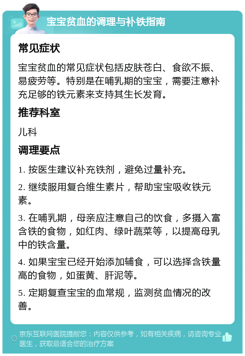 宝宝贫血的调理与补铁指南 常见症状 宝宝贫血的常见症状包括皮肤苍白、食欲不振、易疲劳等。特别是在哺乳期的宝宝，需要注意补充足够的铁元素来支持其生长发育。 推荐科室 儿科 调理要点 1. 按医生建议补充铁剂，避免过量补充。 2. 继续服用复合维生素片，帮助宝宝吸收铁元素。 3. 在哺乳期，母亲应注意自己的饮食，多摄入富含铁的食物，如红肉、绿叶蔬菜等，以提高母乳中的铁含量。 4. 如果宝宝已经开始添加辅食，可以选择含铁量高的食物，如蛋黄、肝泥等。 5. 定期复查宝宝的血常规，监测贫血情况的改善。