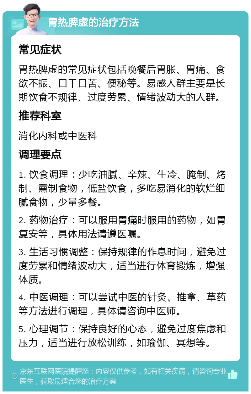 胃热脾虚的治疗方法 常见症状 胃热脾虚的常见症状包括晚餐后胃胀、胃痛、食欲不振、口干口苦、便秘等。易感人群主要是长期饮食不规律、过度劳累、情绪波动大的人群。 推荐科室 消化内科或中医科 调理要点 1. 饮食调理：少吃油腻、辛辣、生冷、腌制、烤制、熏制食物，低盐饮食，多吃易消化的软烂细腻食物，少量多餐。 2. 药物治疗：可以服用胃痛时服用的药物，如胃复安等，具体用法请遵医嘱。 3. 生活习惯调整：保持规律的作息时间，避免过度劳累和情绪波动大，适当进行体育锻炼，增强体质。 4. 中医调理：可以尝试中医的针灸、推拿、草药等方法进行调理，具体请咨询中医师。 5. 心理调节：保持良好的心态，避免过度焦虑和压力，适当进行放松训练，如瑜伽、冥想等。